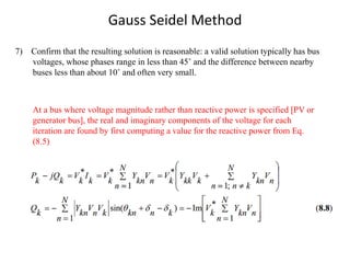 Gauss Seidel Method
7) Confirm that the resulting solution is reasonable: a valid solution typically has bus
voltages, whose phases range in less than 45˚ and the difference between nearby
buses less than about 10˚ and often very small.
At a bus where voltage magnitude rather than reactive power is specified [PV or
generator bus], the real and imaginary components of the voltage for each
iteration are found by first computing a value for the reactive power from Eq.
(8.5)
 