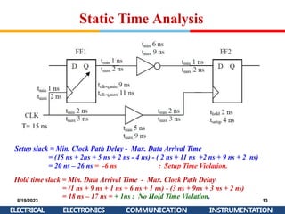 8/19/2023 13
= 18 ns – 17 ns = + 1ns : No Hold Time Violation.
ELECTRICAL ELECTRONICS COMMUNICATION INSTRUMENTATION
T= 15 ns
Setup slack = Min. Clock Path Delay - Max. Data Arrival Time
= (15 ns + 2ns + 5 ns + 2 ns - 4 ns) - ( 2 ns + 11 ns +2 ns + 9 ns + 2 ns)
= 20 ns – 26 ns = -6 ns : Setup Time Violation.
Hold time slack = Min. Data Arrival Time - Max. Clock Path Delay
= (1 ns + 9 ns + 1 ns + 6 ns + 1 ns) - (3 ns + 9ns + 3 ns + 2 ns)
Static Time Analysis
 
