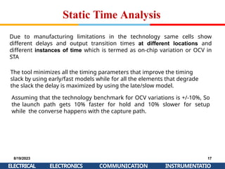 Static Time Analysis
8/19/2023
ELECTRICAL
17
INSTRUMENTATIO
ELECTRONICS COMMUNICATION
Due to manufacturing limitations in the technology same cells show
different delays and output transition times at different locations and
different instances of time which is termed as on-chip variation or OCV in
STA
The tool minimizes all the timing parameters that improve the timing
slack by using early/fast models while for all the elements that degrade
the slack the delay is maximized by using the late/slow model.
Assuming that the technology benchmark for OCV variations is +/-10%, So
the launch path gets 10% faster for hold and 10% slower for setup
while the converse happens with the capture path.
 