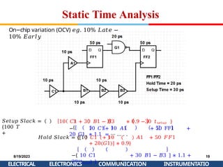 Static Time Analysis
𝑆𝑒𝑡𝑢𝑝 𝑆𝑙𝑎𝑐𝑘 =
{100 𝑇
+
10 𝐶1 + 30 𝐵1 − 𝐵3 ∗ 0.9 −30 𝑡𝑠𝑒𝑡𝑢𝑝 }
− 10 𝐶1+ 10 𝐴1 + 50 FF1 +
20 G1 ∗ 1.1 = ⋯ … . .
On chip
− variation (OCV) 𝑒𝑔. 10% 𝐿𝑎𝑡𝑒 −
10% 𝐸𝑎𝑟𝑙𝑦
𝐻𝑜𝑙𝑑 𝑆𝑙𝑎𝑐𝑘 = {[10 𝐶1 + 10 𝐴1 + 50 𝐹𝐹1
+ 20(𝐺1)] ∗ 0.9}
−{ 10 𝐶1 + 30 𝐵1 − 𝐵3 ] ∗ 1.1 +
20(𝑡ℎ𝑜𝑙𝑑) } = ⋯ . . ps
8/19/2023
ELECTRICAL
19
INSTRUMENTATIO
ELECTRONICS COMMUNICATION
 