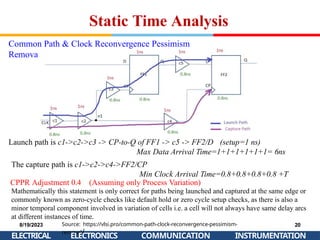 Static Time Analysis
Common Path & Clock Reconvergence Pessimism
Removal
Launch path is c1->c2->c3 -> CP-to-Q of FF1 -> c5 -> FF2/D (setup=1 ns)
Source: https://vlsi.pro/common-path-clock-reconvergence-pessimism-
removal/
8/19/2023
ELECTRICAL
20
ELECTRONICS COMMUNICATION INSTRUMENTATION
Max Data Arrival Time=1+1+1+1+1+1= 6ns
The capture path is c1->c2->c4->FF2/CP
Min Clock Arrival Time=0.8+0.8+0.8+0.8 +T
CPPR Adjustment 0.4 (Assuming only Process Variation)
Mathematically this statement is only correct for paths being launched and captured at the same edge or
commonly known as zero-cycle checks like default hold or zero cycle setup checks, as there is also a
minor temporal component involved in variation of cells i.e. a cell will not always have same delay arcs
at different instances of time.
 
