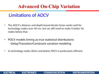 Limitations of AOCV
ELECTRICAL ELECTRONICS COMMUNICATION INSTRUMENTATION
• The AOCV's distance and depth-based derate factor works well for
technology nodes over 40 nm, but we still need to make it better for
nodes below that.
• POCV models timing as true statistical distributions
–Delay/Transition/Constraint variation modeling
• In technology nodes 20nm and below, POCV is particularly efficient.
Advanced On-Chip Variation
 
