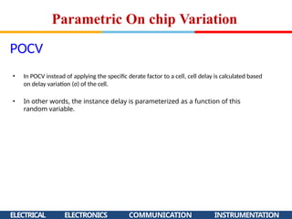 POCV
ELECTRICAL ELECTRONICS COMMUNICATION INSTRUMENTATION
• In POCV instead of applying the specific derate factor to a cell, cell delay is calculated based
on delay variation (σ) of the cell.
• In other words, the instance delay is parameterized as a function of this
random variable.
Parametric On chip Variation
 