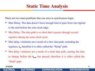 Static Time Analysis
8/19/2023
ELECTRICAL
9
INSTRUMENTATIO
ELECTRONICS COMMUNICATION
There are two main problems that can arise in synchronous logic:
 Max Delay: The data doesn’t have enough time to pass from one register
to the next before the next clock edge.
 Min Delay: The data path is so short that it passes through several
registers during the same clock cycle.
 Max delay violations are a result of a slow data path, including the
registers, tsu therefore it is often called the “Setup” path.
 Min delay violations are a result of a short data path, causing the data
to change before the thold has passed, therefore it is often called the
“Hold” path.
 