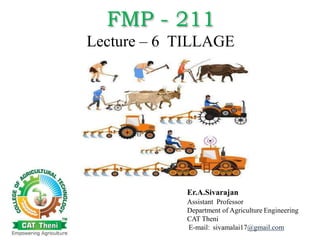 FMP - 211
Lecture – 6 TILLAGE
Er.A.Sivarajan
Assistant Professor
Department of Agriculture Engineering
CAT Theni
E-mail: sivamalai17@gmail.com
 