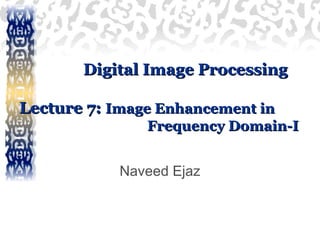 Digital Image ProcessingDigital Image Processing
Lecture 7:Lecture 7: Image Enhancement inImage Enhancement in
Frequency Domain-IFrequency Domain-I
Naveed Ejaz
 