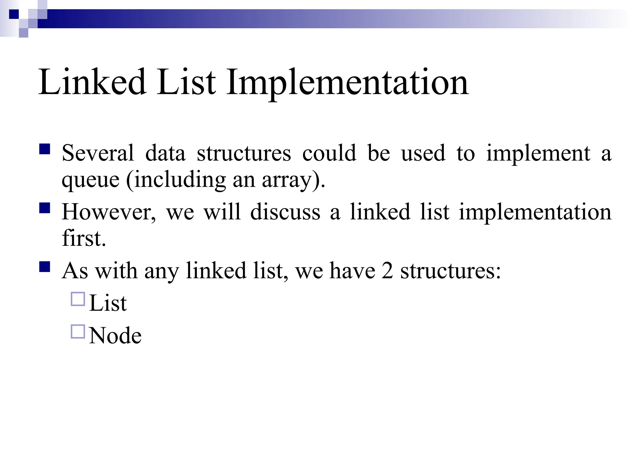 Linked List Implementation
 Several data structures could be used to implement a
queue (including an array).
 However, we will discuss a linked list implementation
first.
 As with any linked list, we have 2 structures:
List
Node
 
