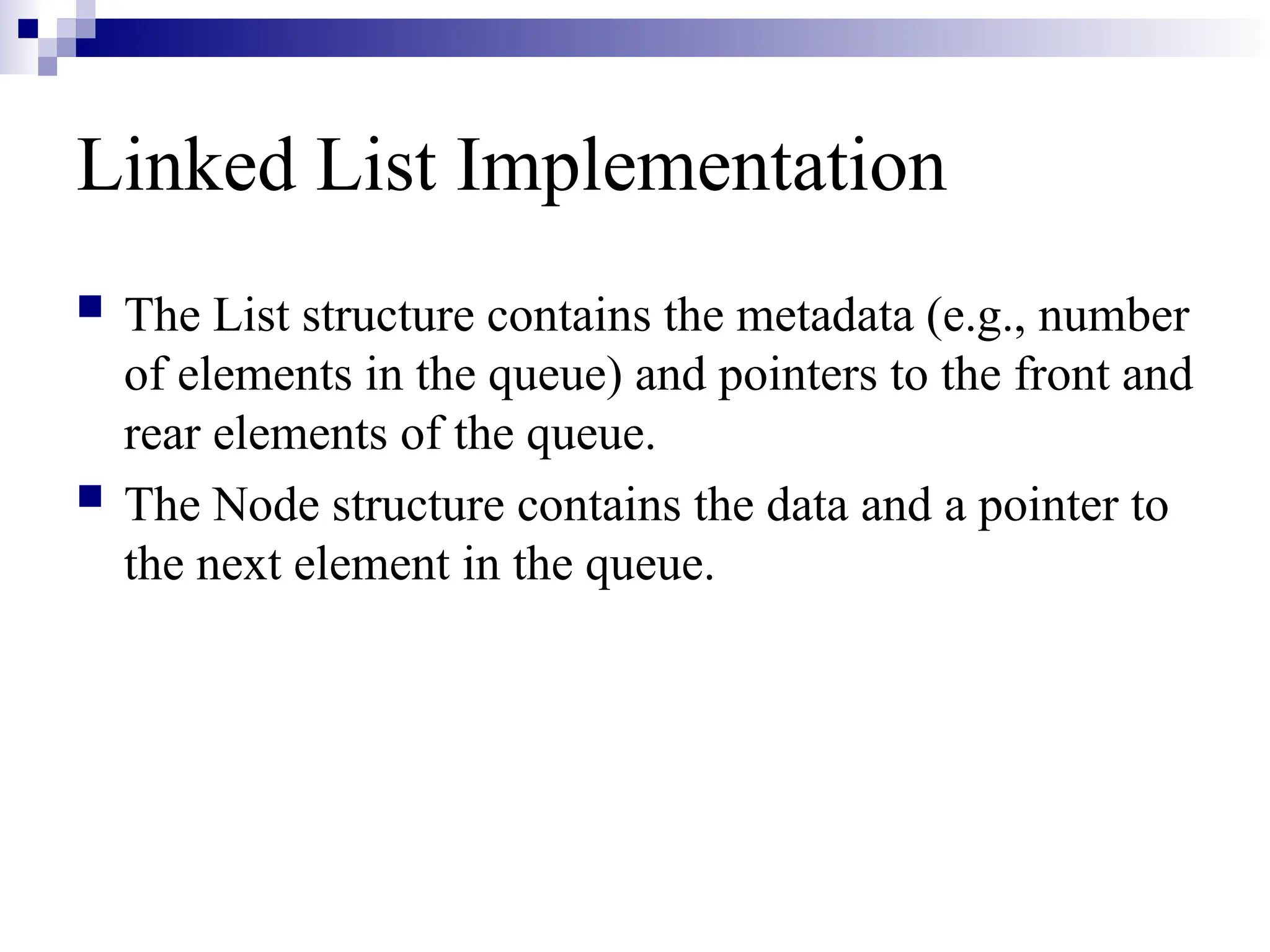 Linked List Implementation
 The List structure contains the metadata (e.g., number
of elements in the queue) and pointers to the front and
rear elements of the queue.
 The Node structure contains the data and a pointer to
the next element in the queue.
 