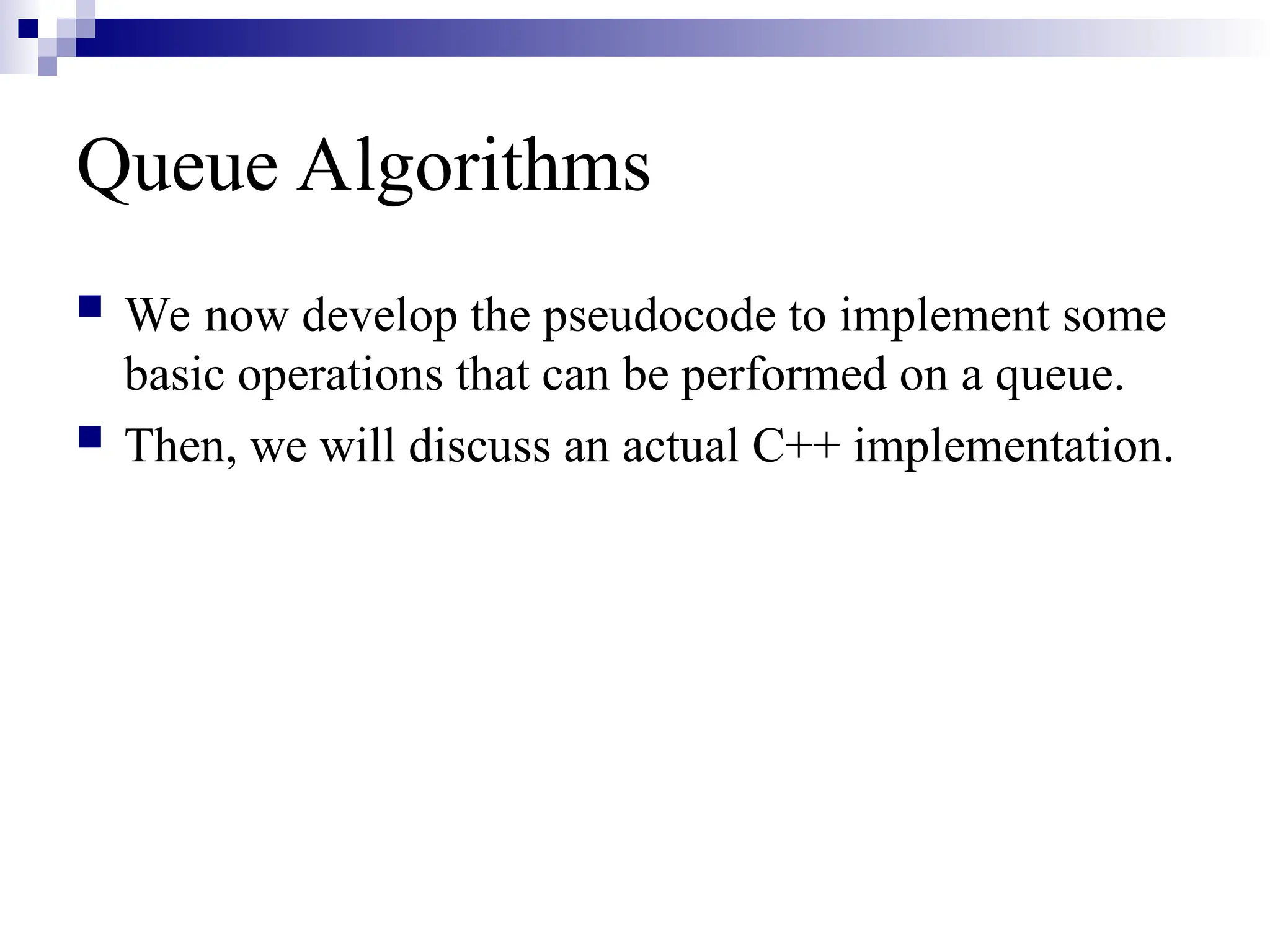 Queue Algorithms
 We now develop the pseudocode to implement some
basic operations that can be performed on a queue.
 Then, we will discuss an actual C++ implementation.
 