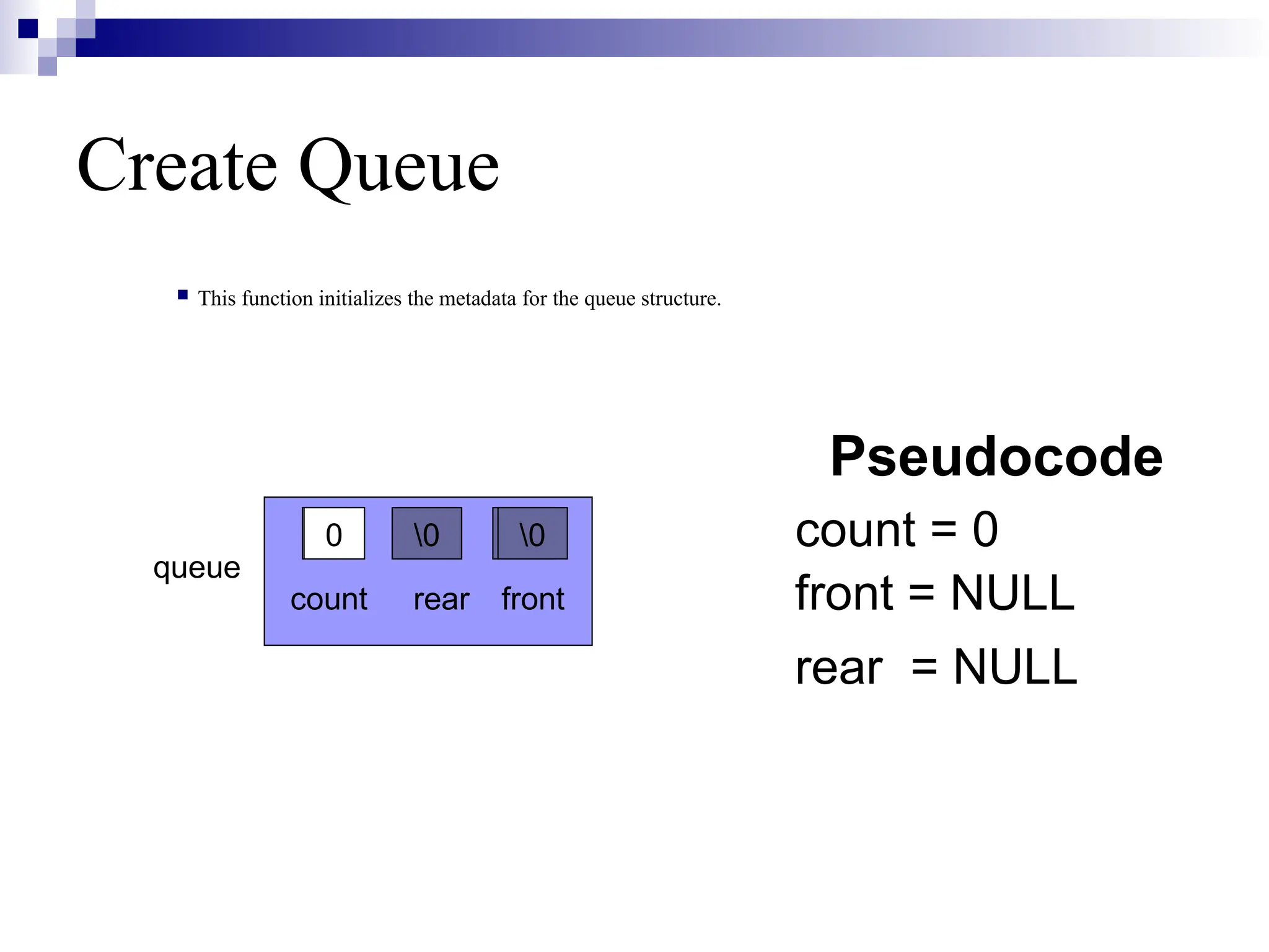 Create Queue
 This function initializes the metadata for the queue structure.
? ?
count front
queue
0 count = 0
Pseudocode
front = NULL
rear = NULL
rear
? 0
0
 