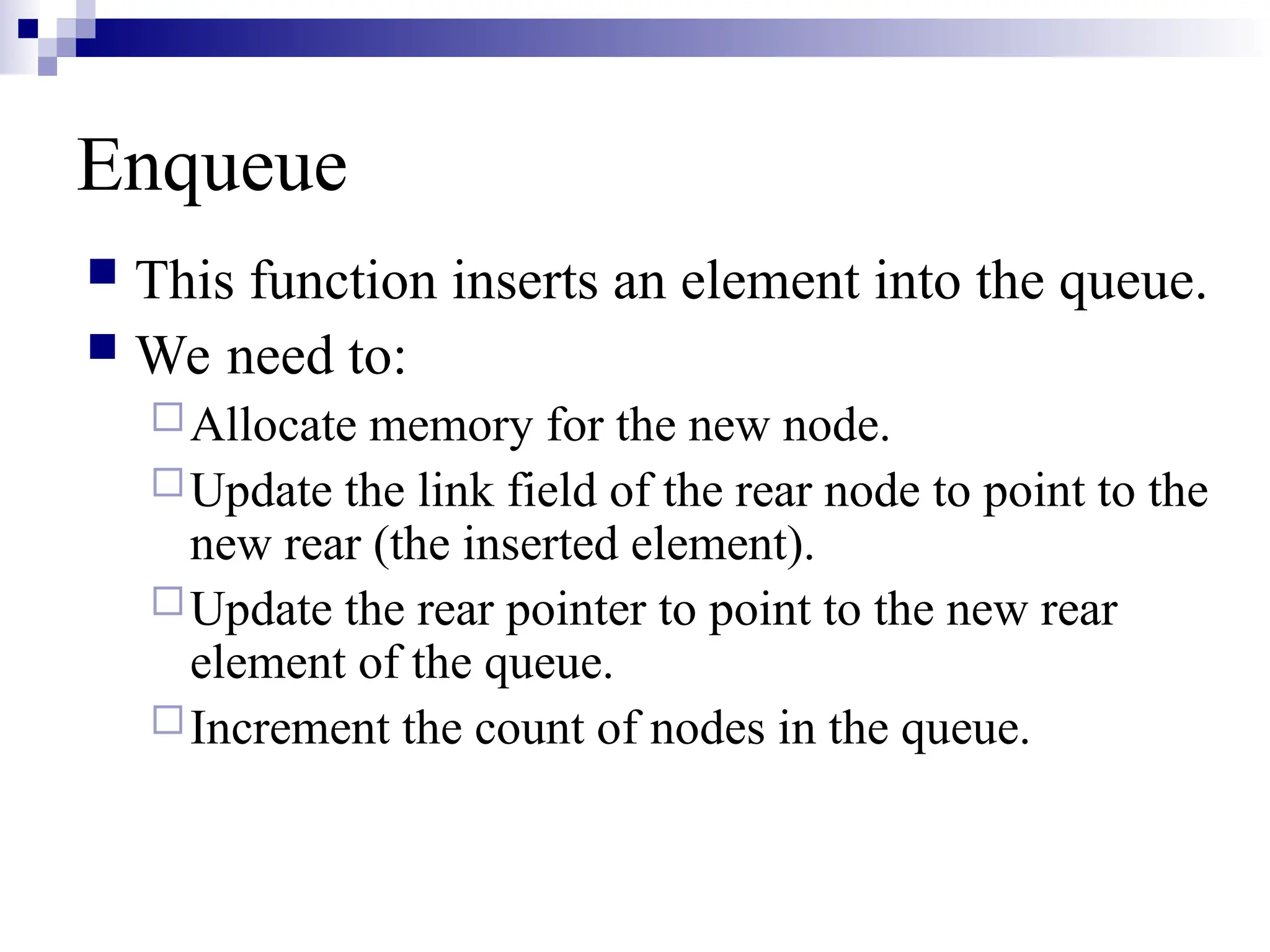 Enqueue
 This function inserts an element into the queue.
 We need to:
Allocate memory for the new node.
Update the link field of the rear node to point to the
new rear (the inserted element).
Update the rear pointer to point to the new rear
element of the queue.
Increment the count of nodes in the queue.
 