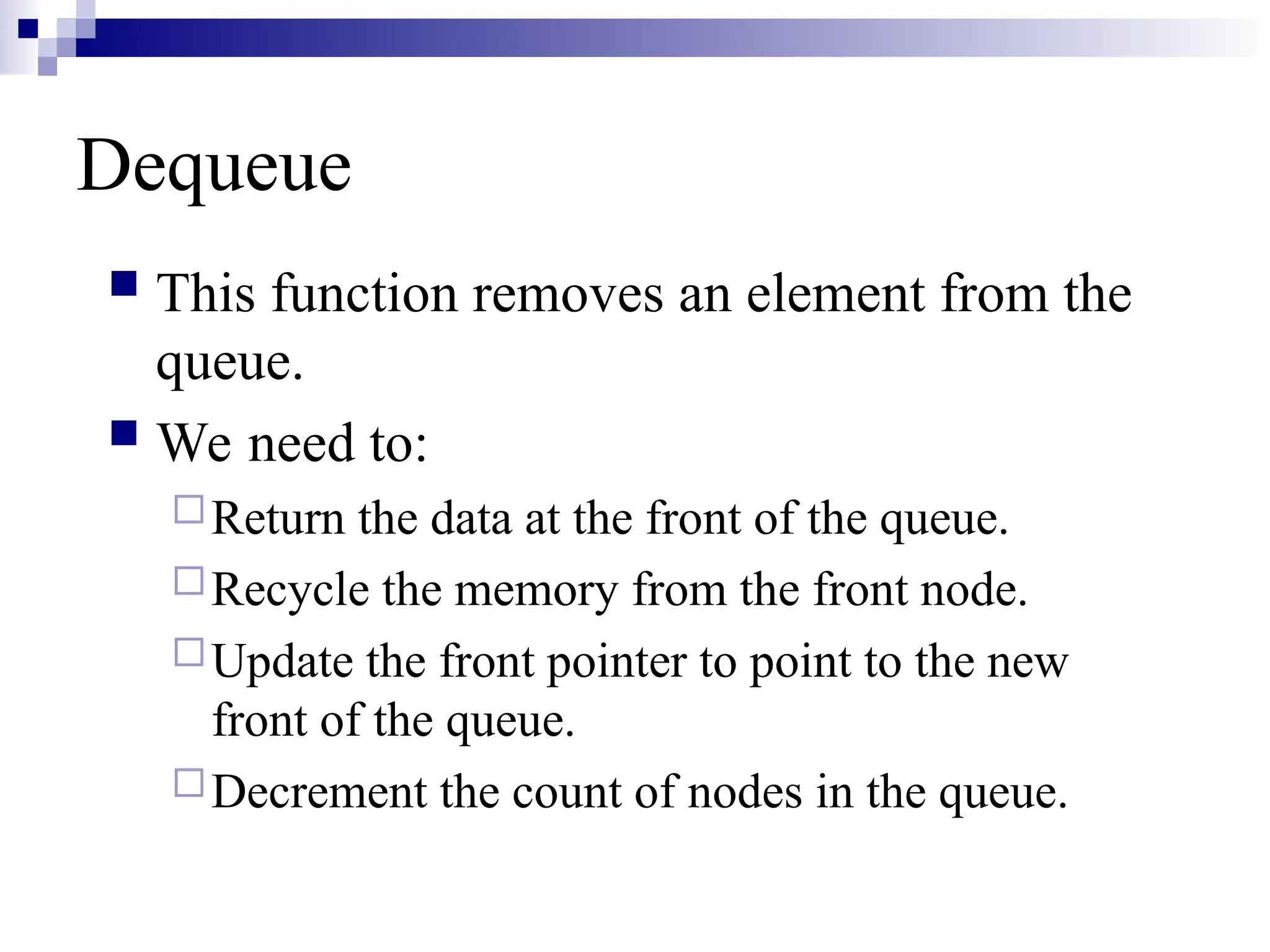 Dequeue
 This function removes an element from the
queue.
 We need to:
Return the data at the front of the queue.
Recycle the memory from the front node.
Update the front pointer to point to the new
front of the queue.
Decrement the count of nodes in the queue.
 