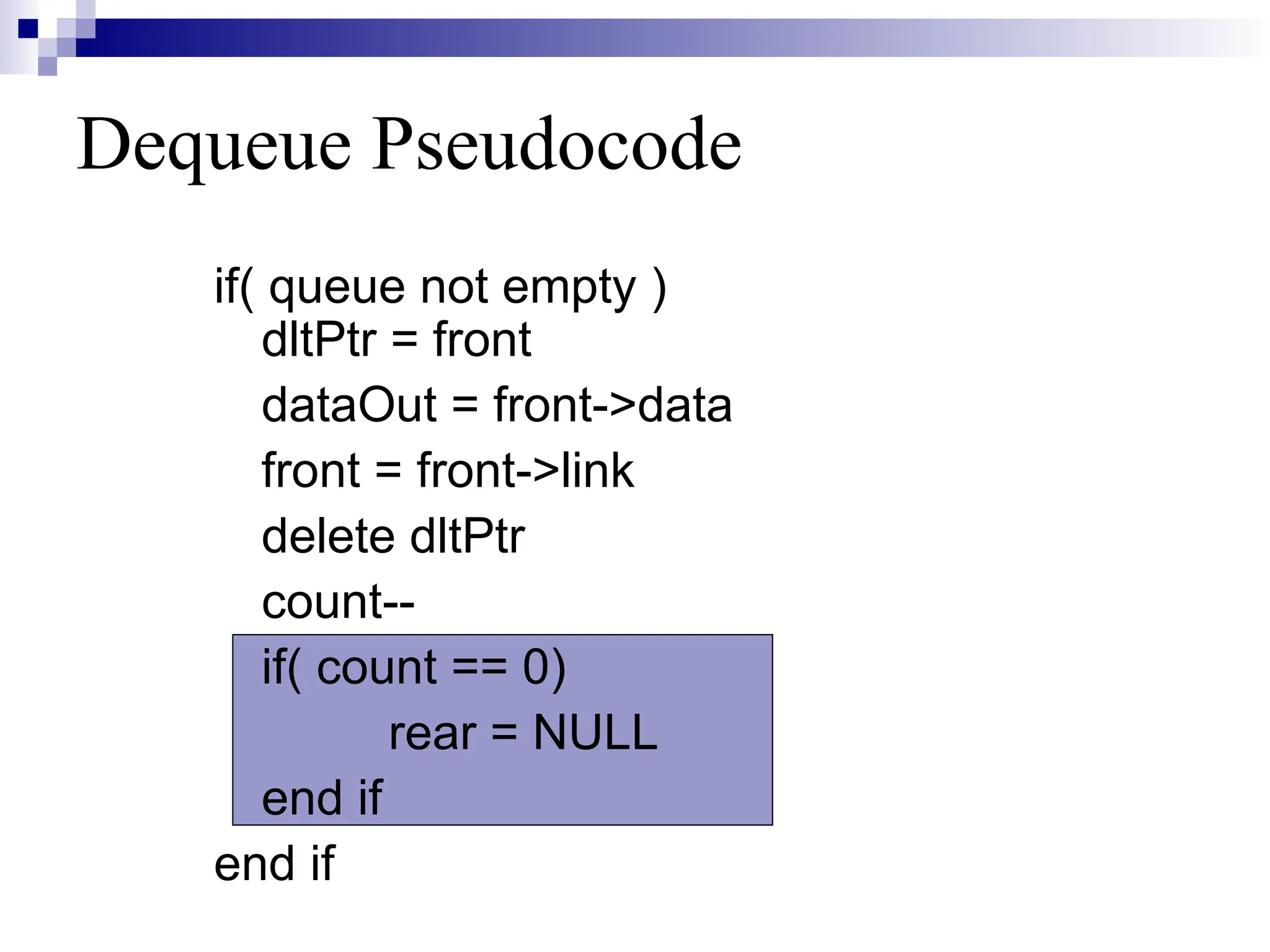 Dequeue Pseudocode
if( queue not empty )
dltPtr = front
dataOut = front->data
front = front->link
delete dltPtr
count--
if( count == 0)
rear = NULL
end if
end if
 