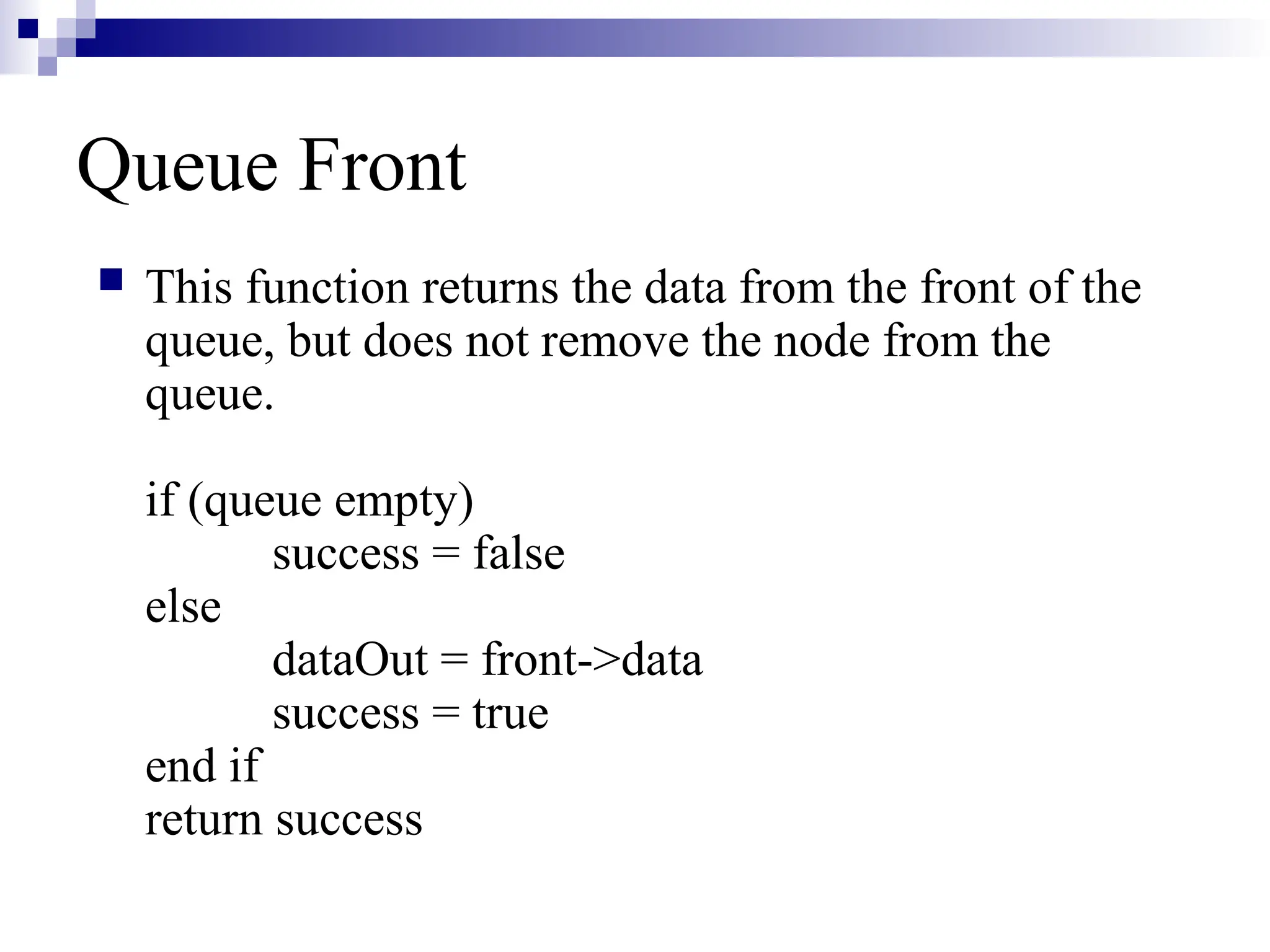 Queue Front
 This function returns the data from the front of the
queue, but does not remove the node from the
queue.
if (queue empty)
success = false
else
dataOut = front->data
success = true
end if
return success
 