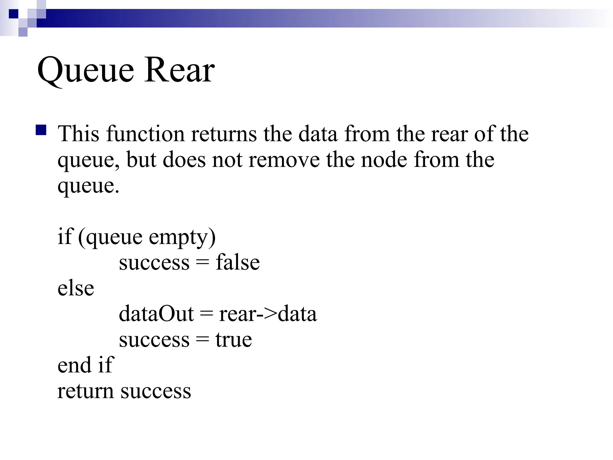 Queue Rear
 This function returns the data from the rear of the
queue, but does not remove the node from the
queue.
if (queue empty)
success = false
else
dataOut = rear->data
success = true
end if
return success
 