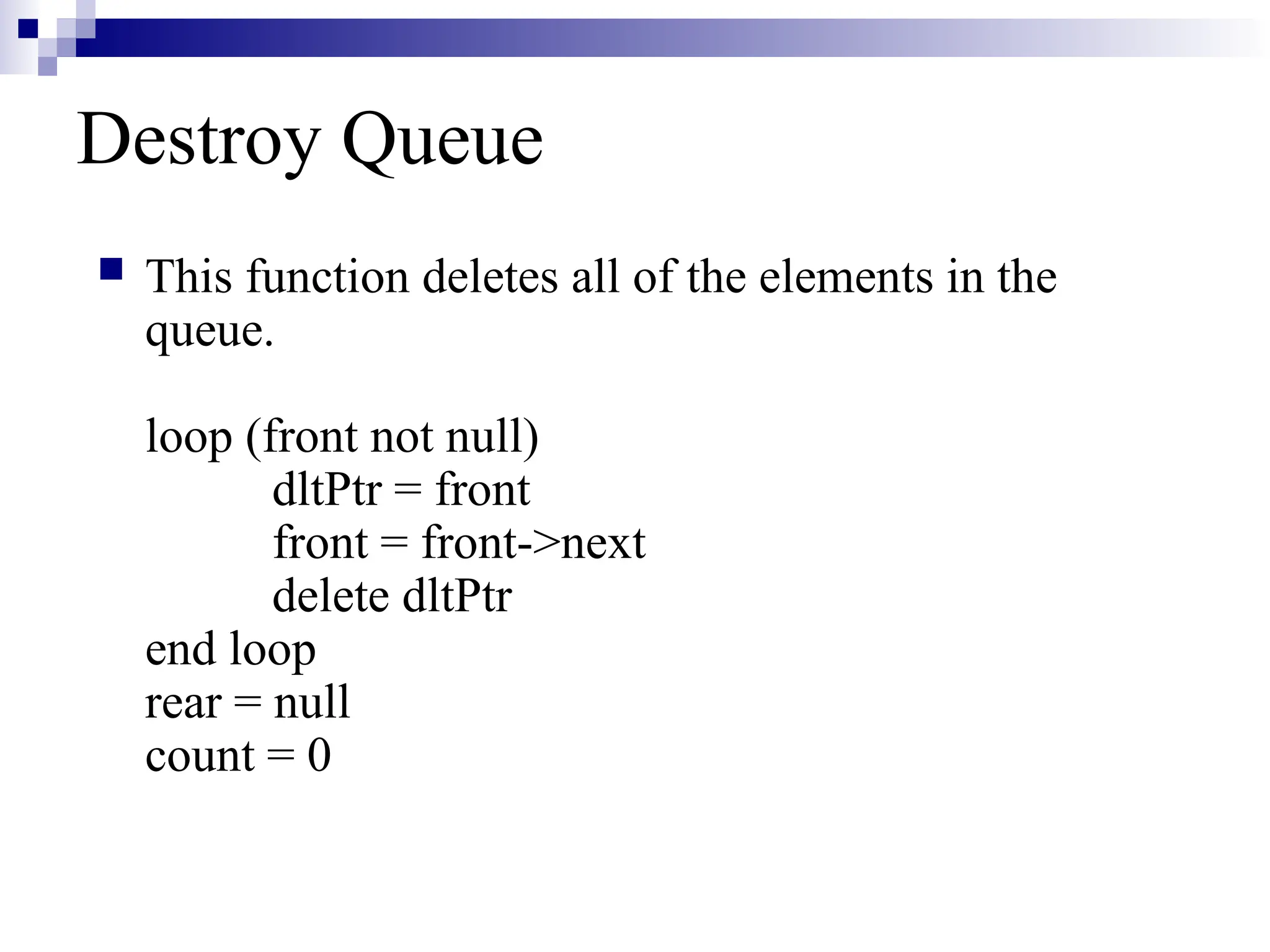 Destroy Queue
 This function deletes all of the elements in the
queue.
loop (front not null)
dltPtr = front
front = front->next
delete dltPtr
end loop
rear = null
count = 0
 