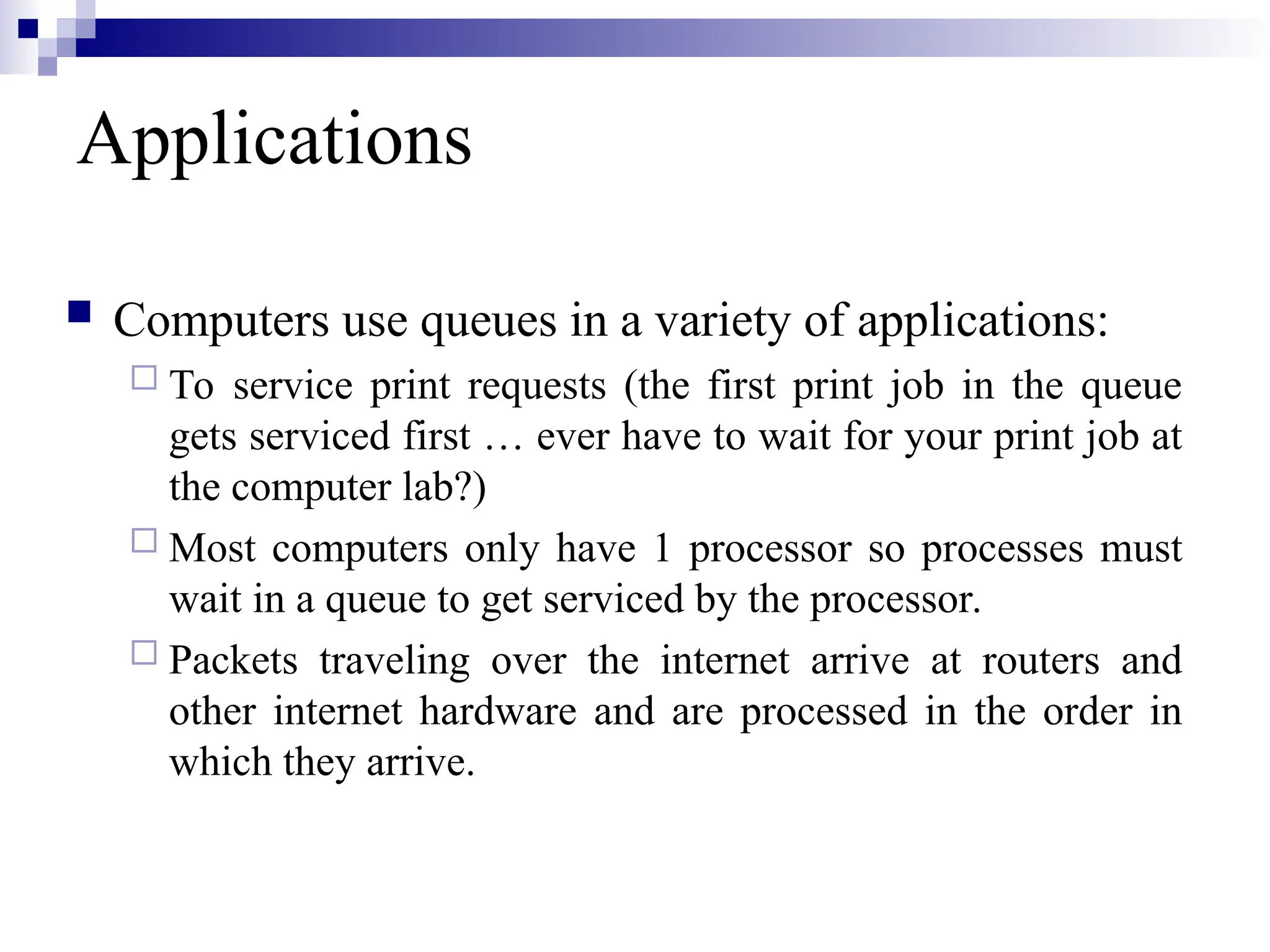 Applications
 Computers use queues in a variety of applications:
 To service print requests (the first print job in the queue
gets serviced first … ever have to wait for your print job at
the computer lab?)
 Most computers only have 1 processor so processes must
wait in a queue to get serviced by the processor.
 Packets traveling over the internet arrive at routers and
other internet hardware and are processed in the order in
which they arrive.
 