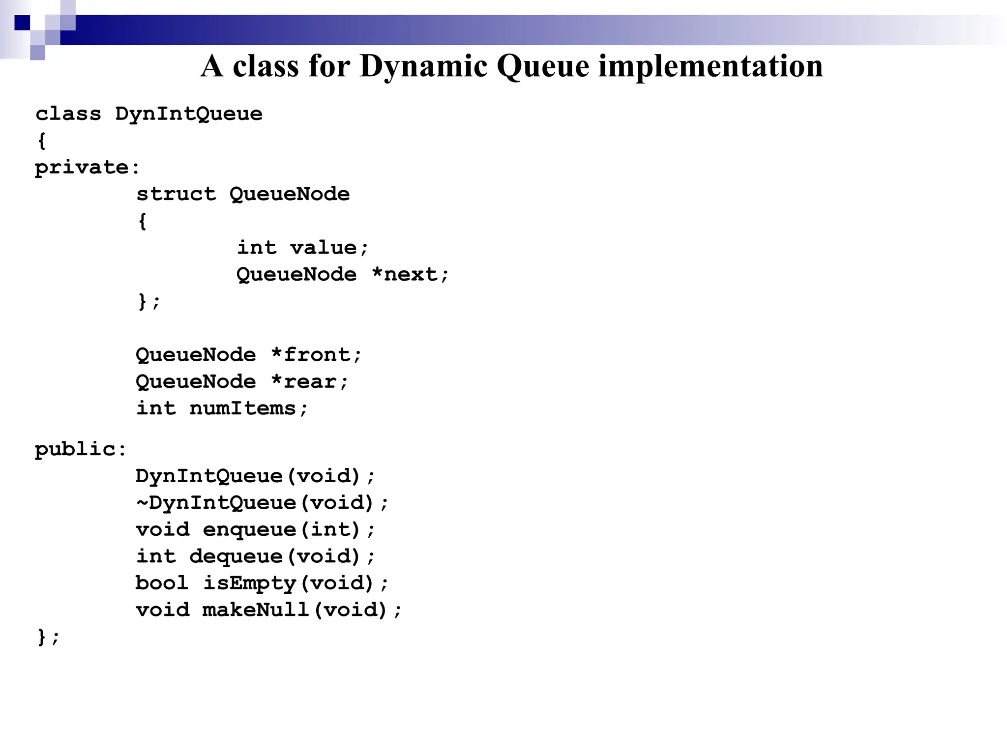 A class for Dynamic Queue implementation
class DynIntQueue
{
private:
struct QueueNode
{
int value;
QueueNode *next;
};
QueueNode *front;
QueueNode *rear;
int numItems;
public:
DynIntQueue(void);
~DynIntQueue(void);
void enqueue(int);
int dequeue(void);
bool isEmpty(void);
void makeNull(void);
};
 