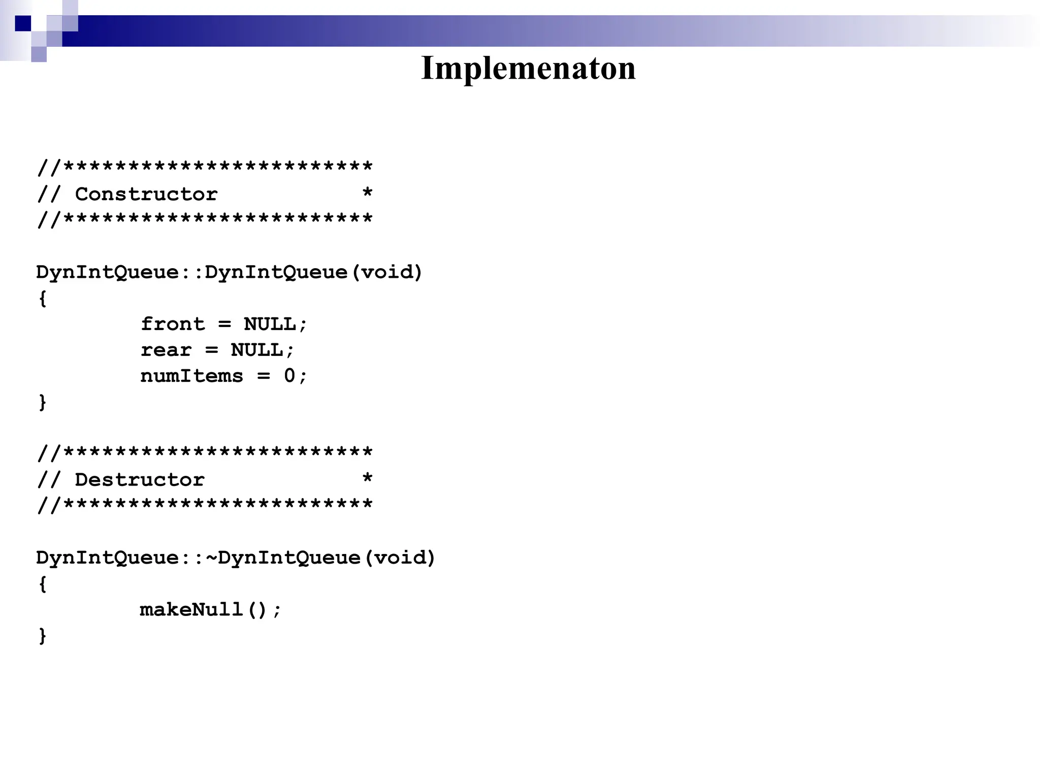 Implemenaton
//************************
// Constructor *
//************************
DynIntQueue::DynIntQueue(void)
{
front = NULL;
rear = NULL;
numItems = 0;
}
//************************
// Destructor *
//************************
DynIntQueue::~DynIntQueue(void)
{
makeNull();
}
 