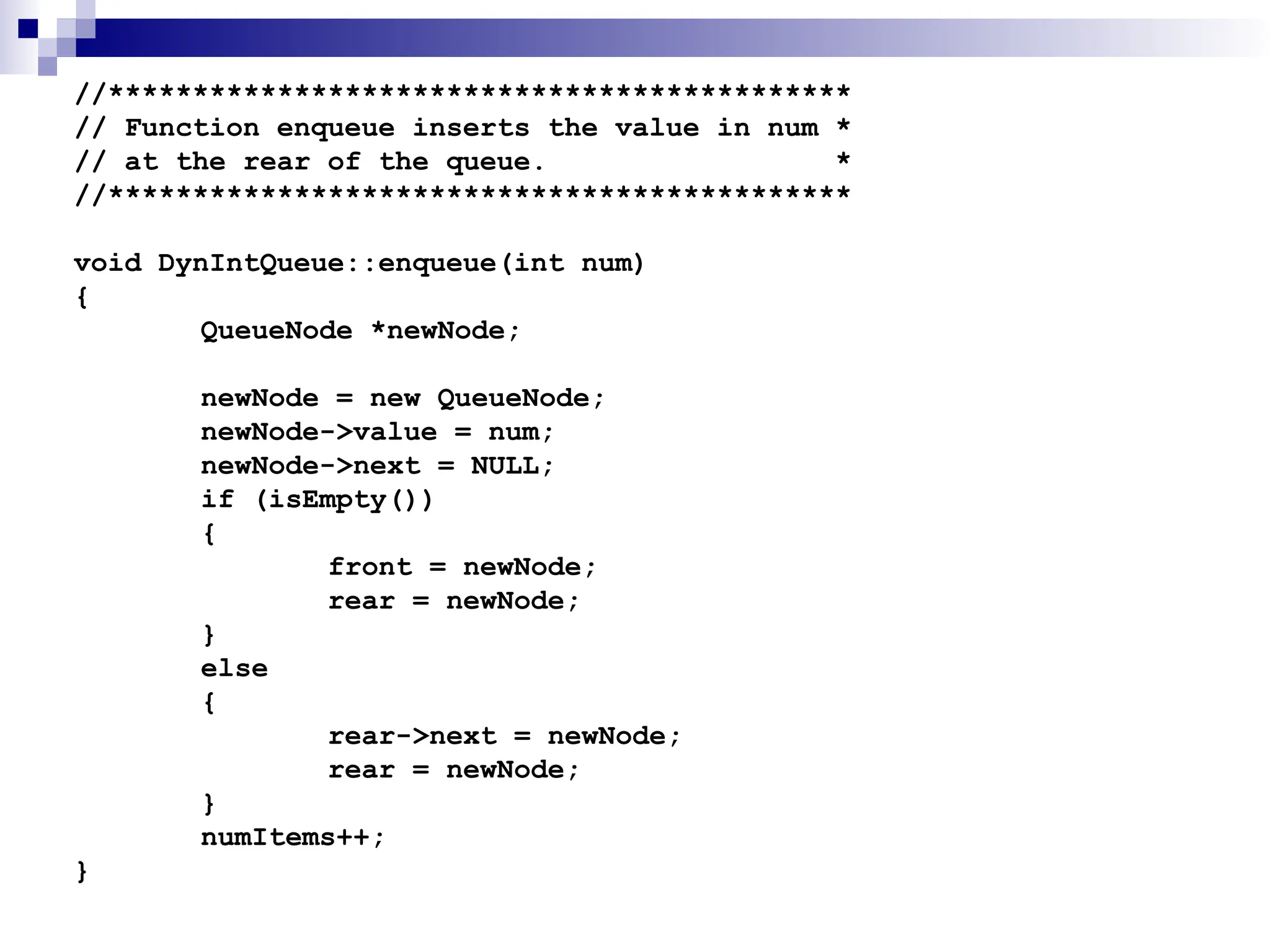//********************************************
// Function enqueue inserts the value in num *
// at the rear of the queue. *
//********************************************
void DynIntQueue::enqueue(int num)
{
QueueNode *newNode;
newNode = new QueueNode;
newNode->value = num;
newNode->next = NULL;
if (isEmpty())
{
front = newNode;
rear = newNode;
}
else
{
rear->next = newNode;
rear = newNode;
}
numItems++;
}
 