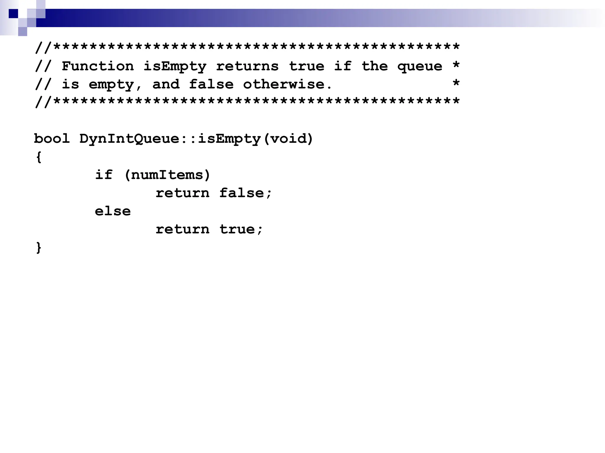 //*********************************************
// Function isEmpty returns true if the queue *
// is empty, and false otherwise. *
//*********************************************
bool DynIntQueue::isEmpty(void)
{
if (numItems)
return false;
else
return true;
}
 