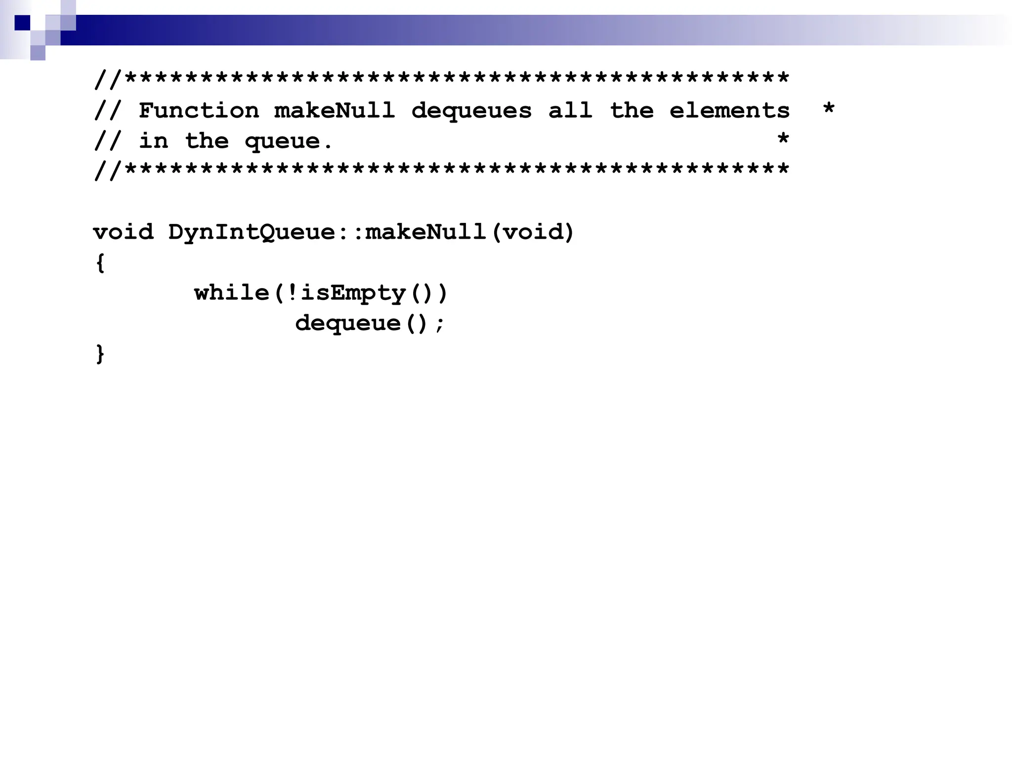 //********************************************
// Function makeNull dequeues all the elements *
// in the queue. *
//********************************************
void DynIntQueue::makeNull(void)
{
while(!isEmpty())
dequeue();
}
 