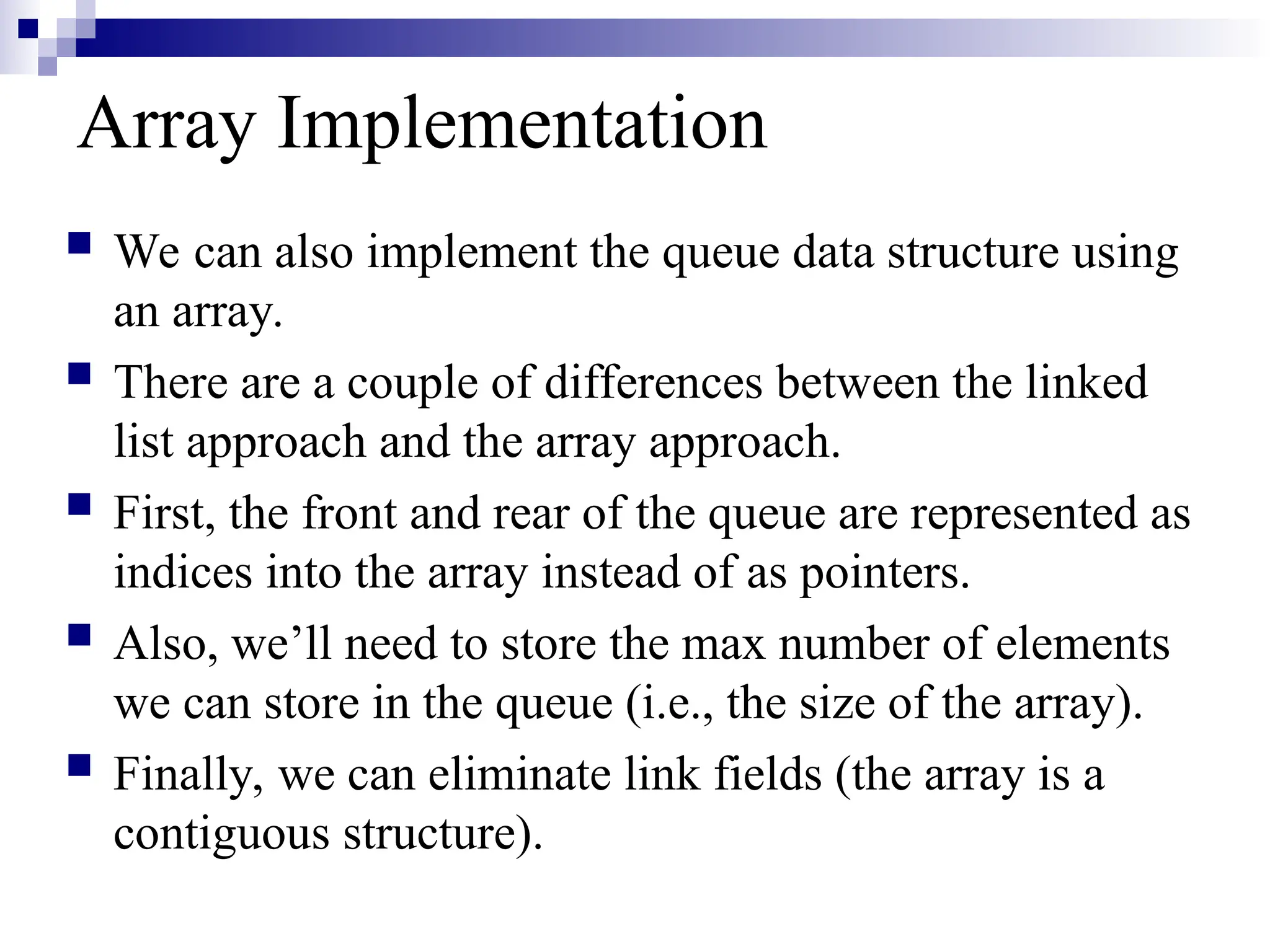 Array Implementation
 We can also implement the queue data structure using
an array.
 There are a couple of differences between the linked
list approach and the array approach.
 First, the front and rear of the queue are represented as
indices into the array instead of as pointers.
 Also, we’ll need to store the max number of elements
we can store in the queue (i.e., the size of the array).
 Finally, we can eliminate link fields (the array is a
contiguous structure).
 