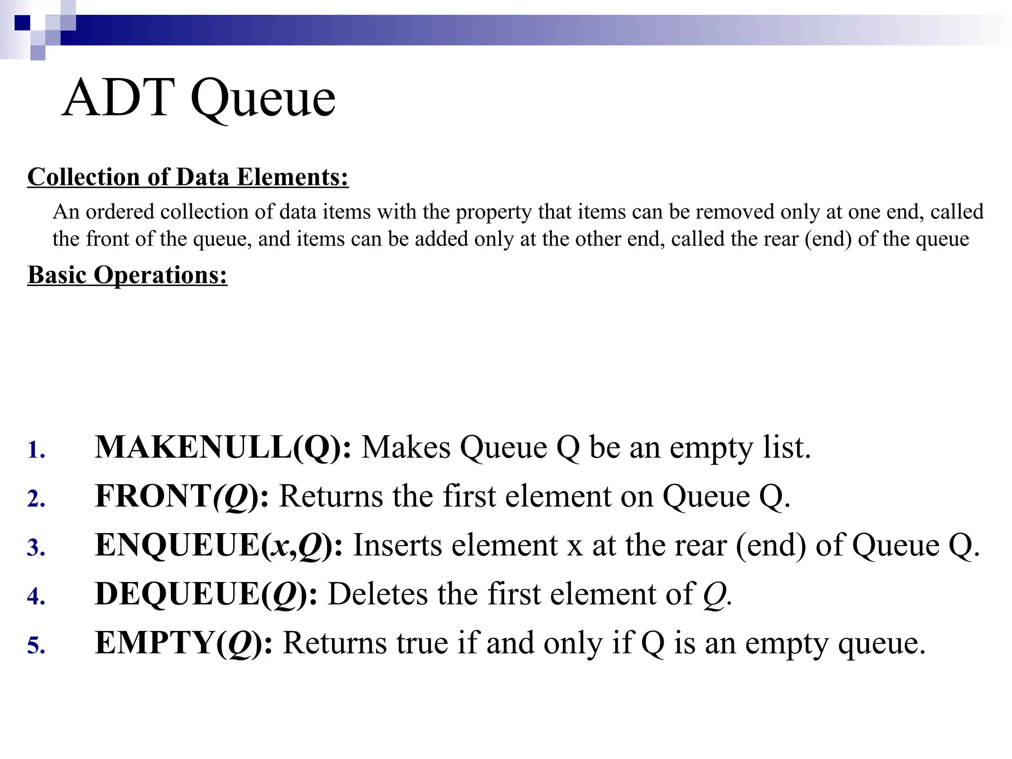 ADT Queue
Collection of Data Elements:
An ordered collection of data items with the property that items can be removed only at one end, called
the front of the queue, and items can be added only at the other end, called the rear (end) of the queue
Basic Operations:
1. MAKENULL(Q): Makes Queue Q be an empty list.
2. FRONT(Q): Returns the first element on Queue Q.
3. ENQUEUE(x,Q): Inserts element x at the rear (end) of Queue Q.
4. DEQUEUE(Q): Deletes the first element of Q.
5. EMPTY(Q): Returns true if and only if Q is an empty queue.
 