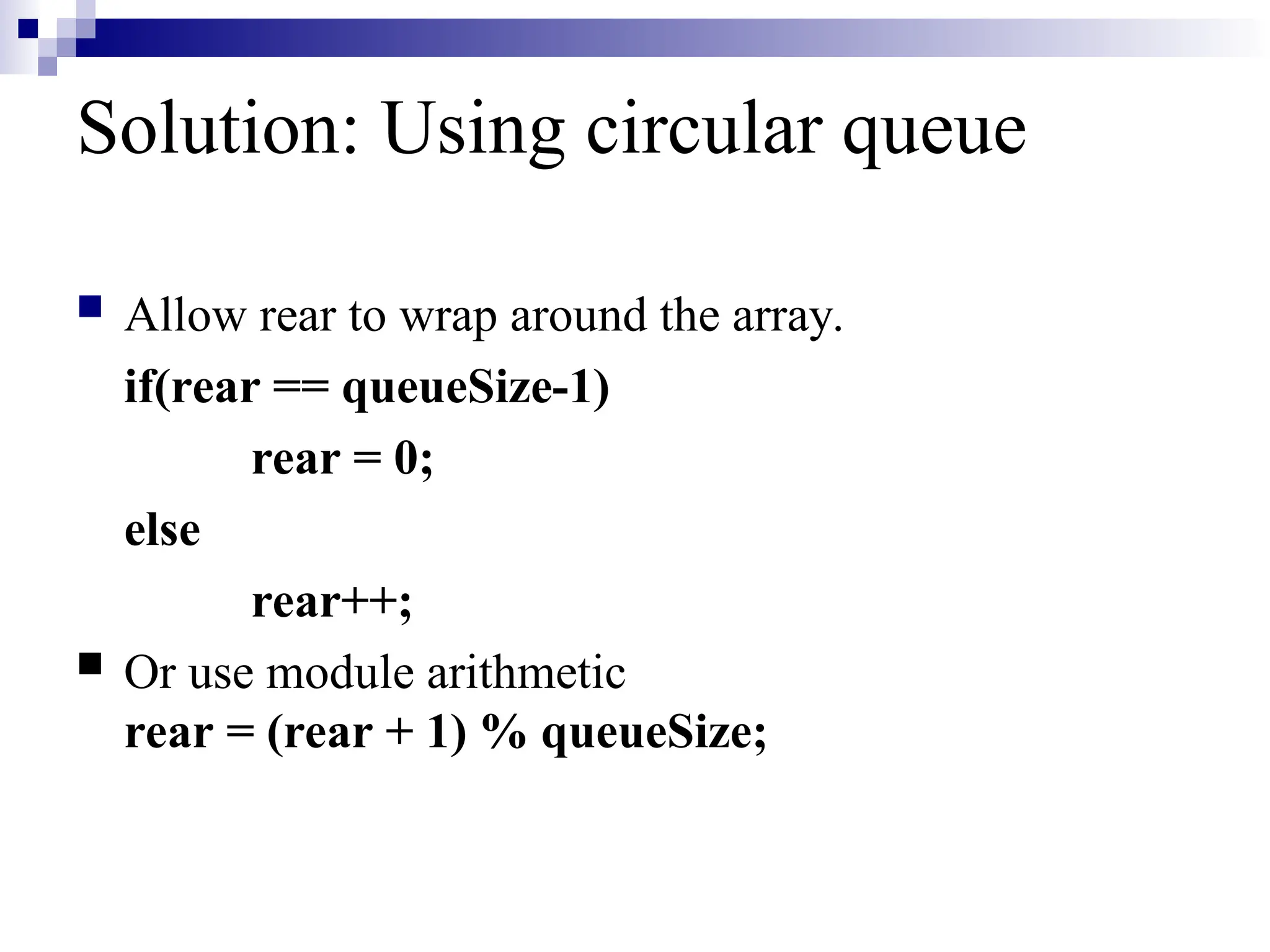 Solution: Using circular queue
 Allow rear to wrap around the array.
if(rear == queueSize-1)
rear = 0;
else
rear++;
 Or use module arithmetic
rear = (rear + 1) % queueSize;
 
