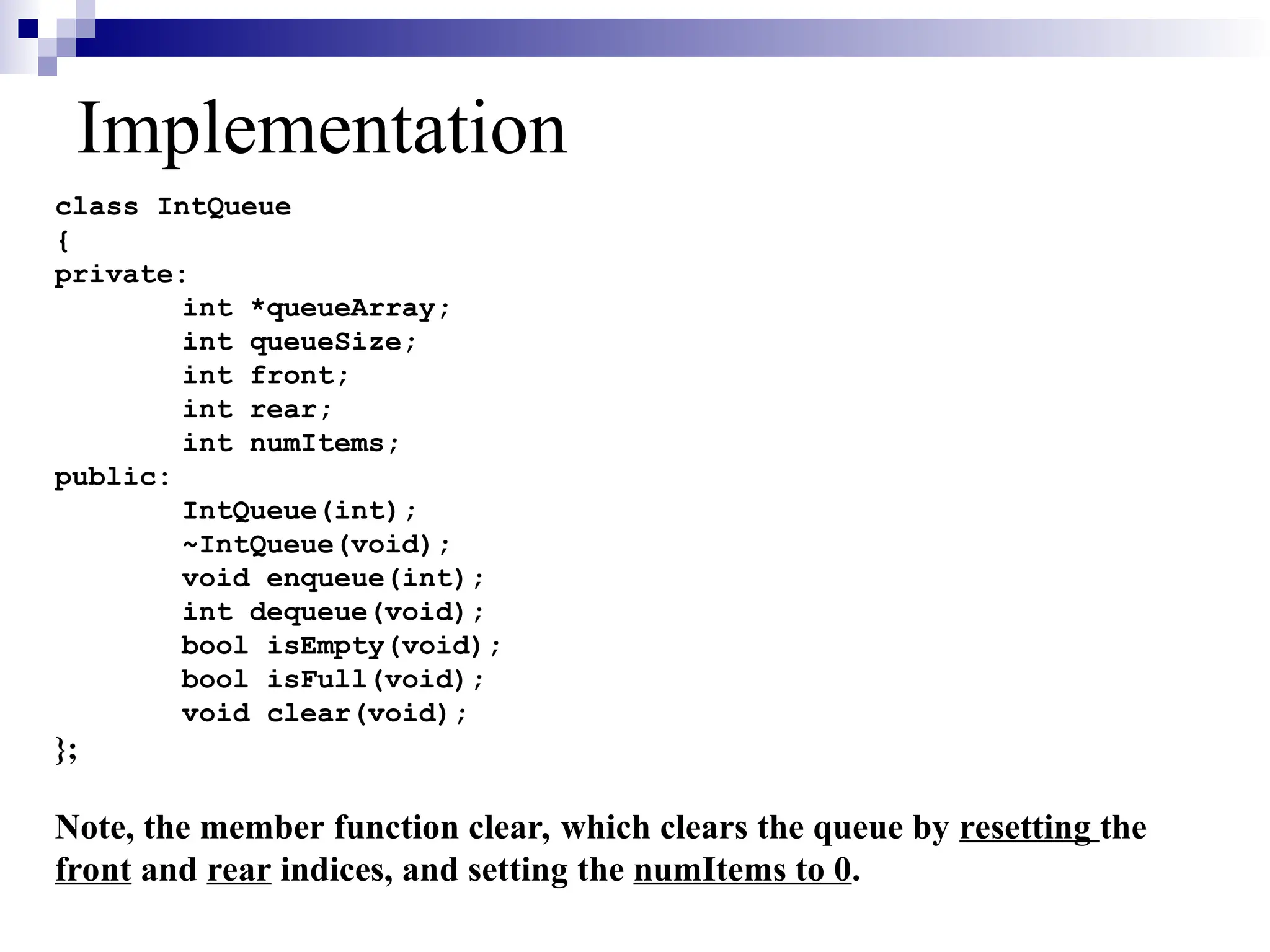 Implementation
class IntQueue
{
private:
int *queueArray;
int queueSize;
int front;
int rear;
int numItems;
public:
IntQueue(int);
~IntQueue(void);
void enqueue(int);
int dequeue(void);
bool isEmpty(void);
bool isFull(void);
void clear(void);
};
Note, the member function clear, which clears the queue by resetting the
front and rear indices, and setting the numItems to 0.
 