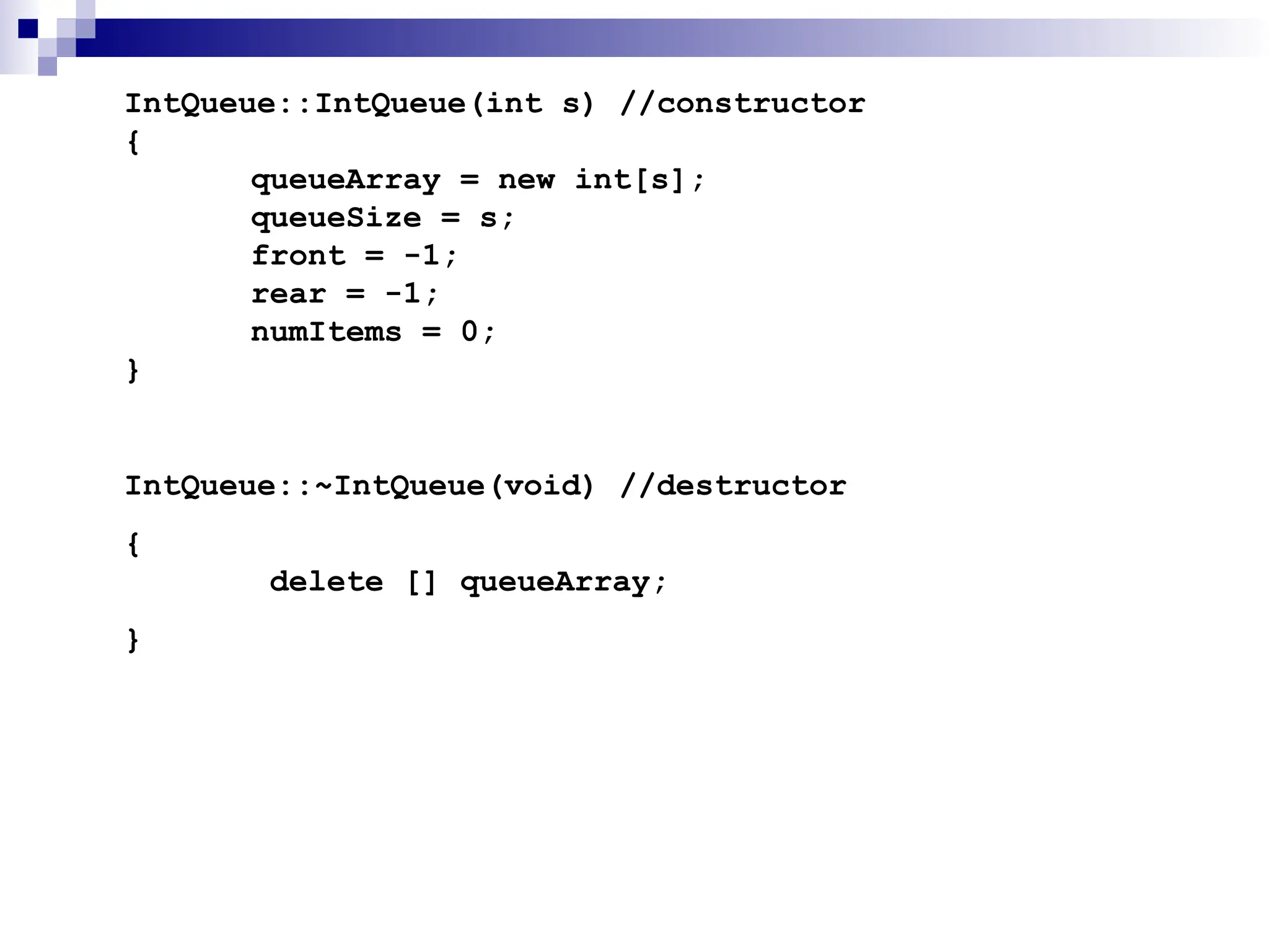 IntQueue::IntQueue(int s) //constructor
{
queueArray = new int[s];
queueSize = s;
front = -1;
rear = -1;
numItems = 0;
}
IntQueue::~IntQueue(void) //destructor
{
delete [] queueArray;
}
 
