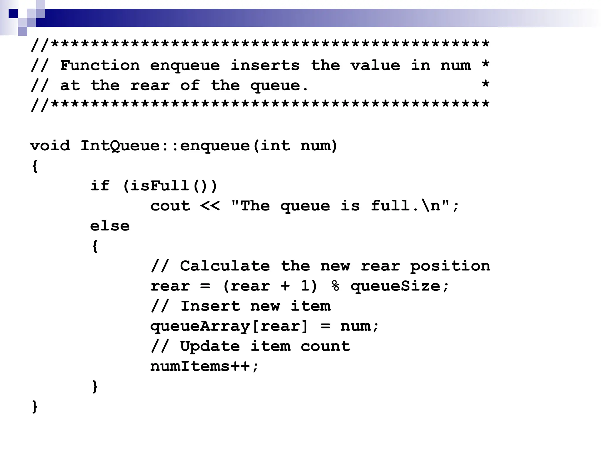//********************************************
// Function enqueue inserts the value in num *
// at the rear of the queue. *
//********************************************
void IntQueue::enqueue(int num)
{
if (isFull())
cout << "The queue is full.n";
else
{
// Calculate the new rear position
rear = (rear + 1) % queueSize;
// Insert new item
queueArray[rear] = num;
// Update item count
numItems++;
}
}
 