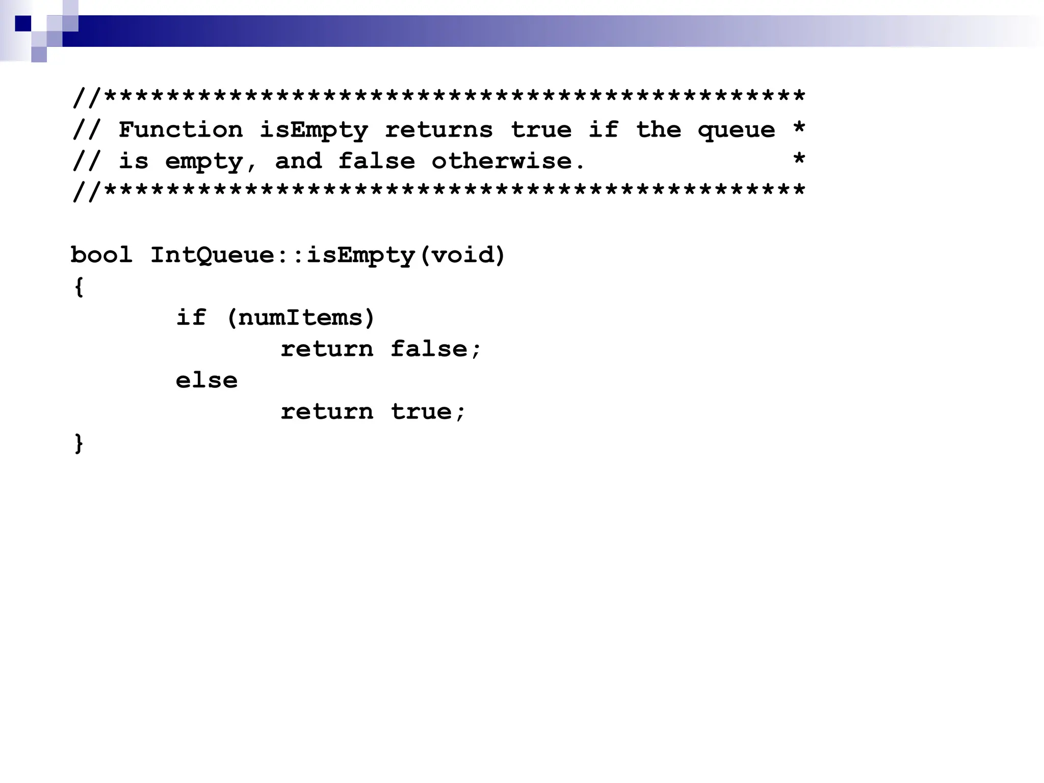 //*********************************************
// Function isEmpty returns true if the queue *
// is empty, and false otherwise. *
//*********************************************
bool IntQueue::isEmpty(void)
{
if (numItems)
return false;
else
return true;
}
 