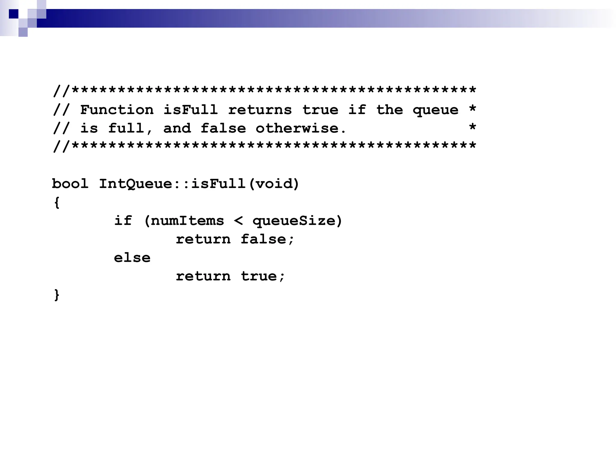 //********************************************
// Function isFull returns true if the queue *
// is full, and false otherwise. *
//********************************************
bool IntQueue::isFull(void)
{
if (numItems < queueSize)
return false;
else
return true;
}
 