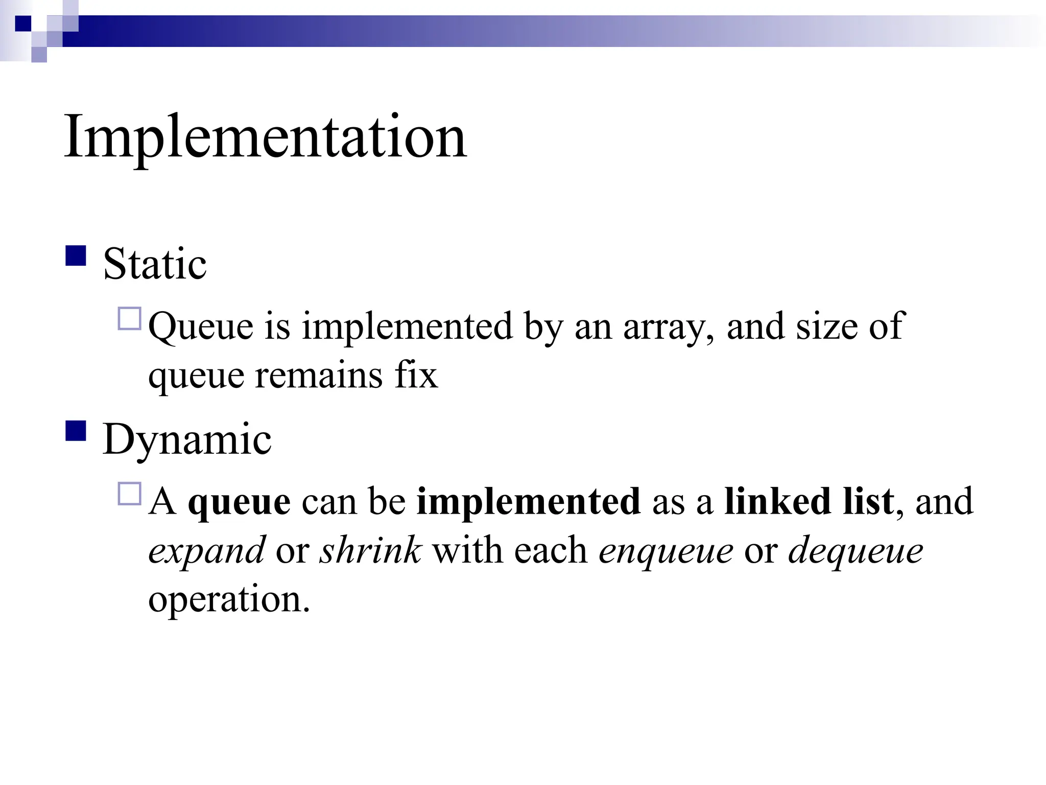 Implementation
 Static
Queue is implemented by an array, and size of
queue remains fix
 Dynamic
A queue can be implemented as a linked list, and
expand or shrink with each enqueue or dequeue
operation.
 