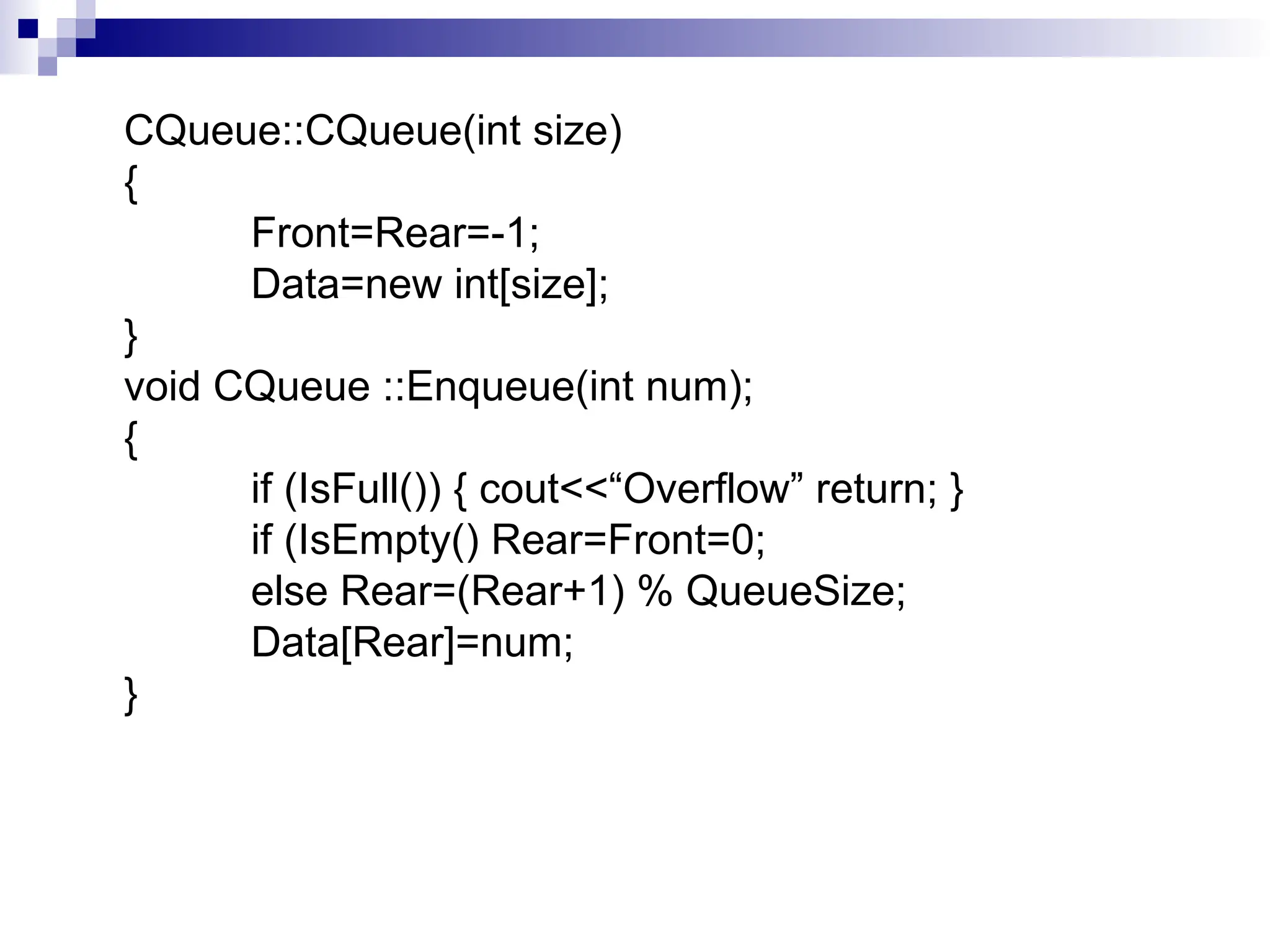 CQueue::CQueue(int size)
{
Front=Rear=-1;
Data=new int[size];
}
void CQueue ::Enqueue(int num);
{
if (IsFull()) { cout<<“Overflow” return; }
if (IsEmpty() Rear=Front=0;
else Rear=(Rear+1) % QueueSize;
Data[Rear]=num;
}
 