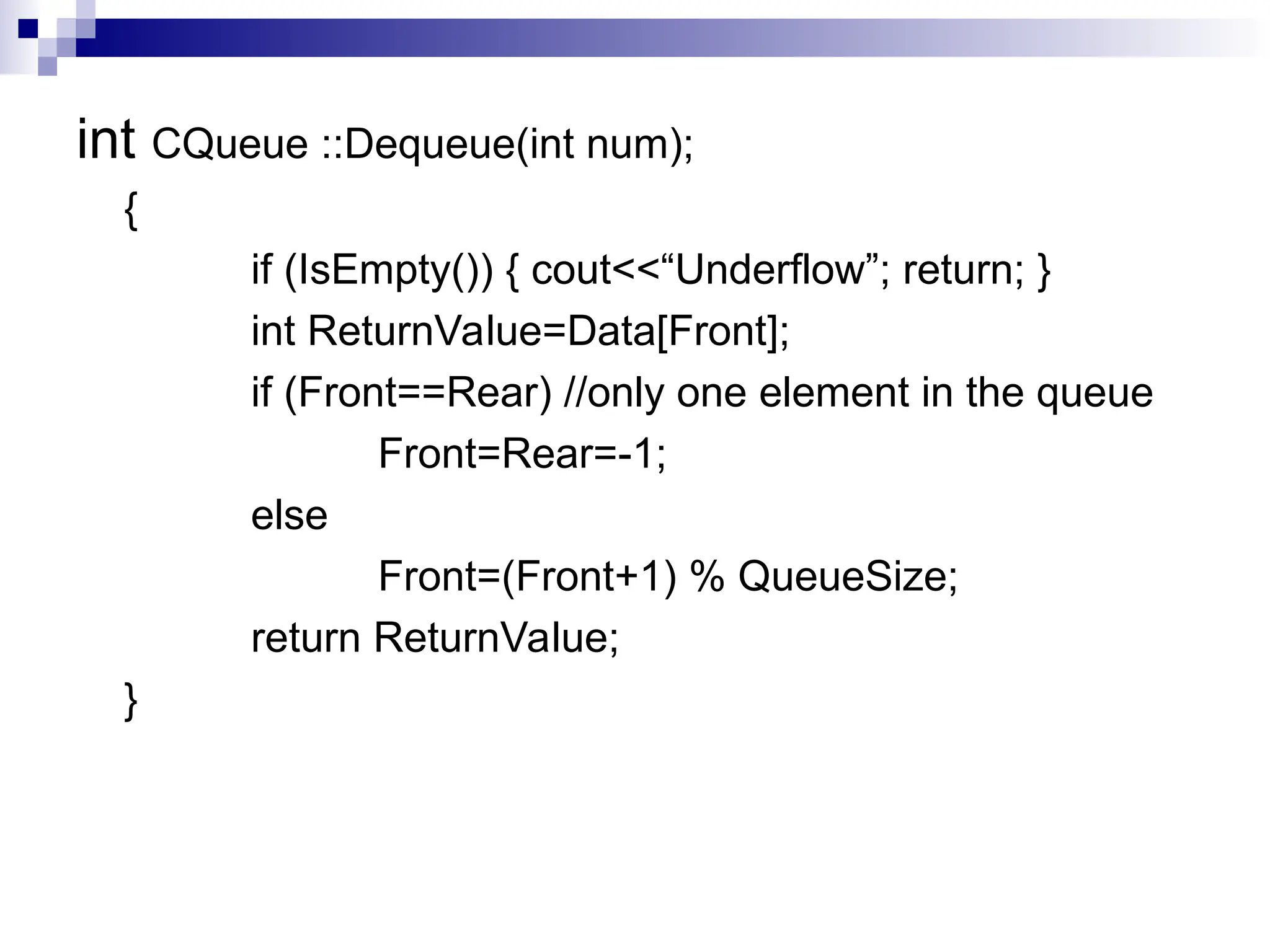 int CQueue ::Dequeue(int num);
{
if (IsEmpty()) { cout<<“Underflow”; return; }
int ReturnValue=Data[Front];
if (Front==Rear) //only one element in the queue
Front=Rear=-1;
else
Front=(Front+1) % QueueSize;
return ReturnValue;
}
 