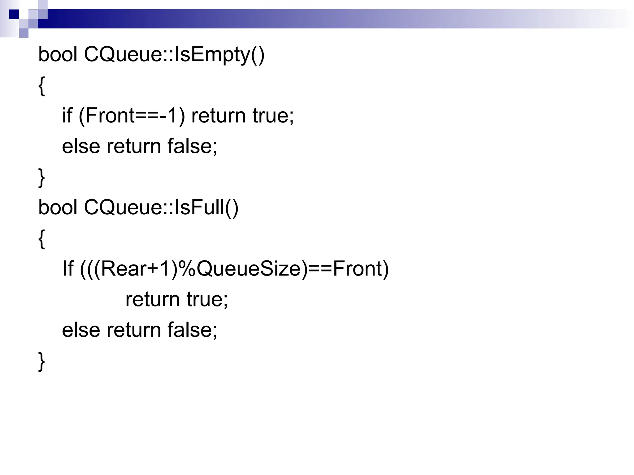 bool CQueue::IsEmpty()
{
if (Front==-1) return true;
else return false;
}
bool CQueue::IsFull()
{
If (((Rear+1)%QueueSize)==Front)
return true;
else return false;
}
 