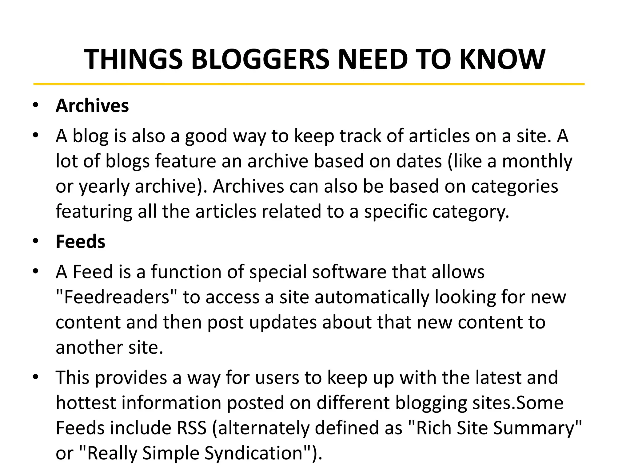 THINGS BLOGGERS NEED TO KNOW
• Archives
• A blog is also a good way to keep track of articles on a site. A
lot of blogs feature an archive based on dates (like a monthly
or yearly archive). Archives can also be based on categories
featuring all the articles related to a specific category.
• Feeds
• A Feed is a function of special software that allows
"Feedreaders" to access a site automatically looking for new
content and then post updates about that new content to
another site.
• This provides a way for users to keep up with the latest and
hottest information posted on different blogging sites.Some
Feeds include RSS (alternately defined as "Rich Site Summary"
or "Really Simple Syndication").
 