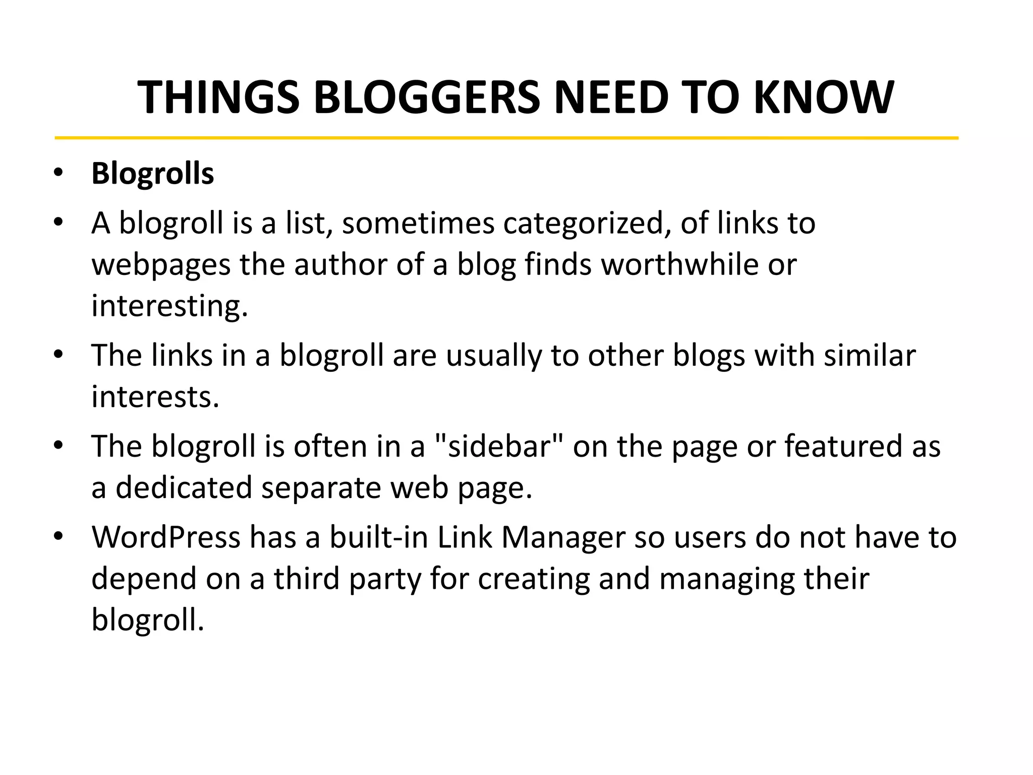 THINGS BLOGGERS NEED TO KNOW
• Blogrolls
• A blogroll is a list, sometimes categorized, of links to
webpages the author of a blog finds worthwhile or
interesting.
• The links in a blogroll are usually to other blogs with similar
interests.
• The blogroll is often in a "sidebar" on the page or featured as
a dedicated separate web page.
• WordPress has a built-in Link Manager so users do not have to
depend on a third party for creating and managing their
blogroll.
 