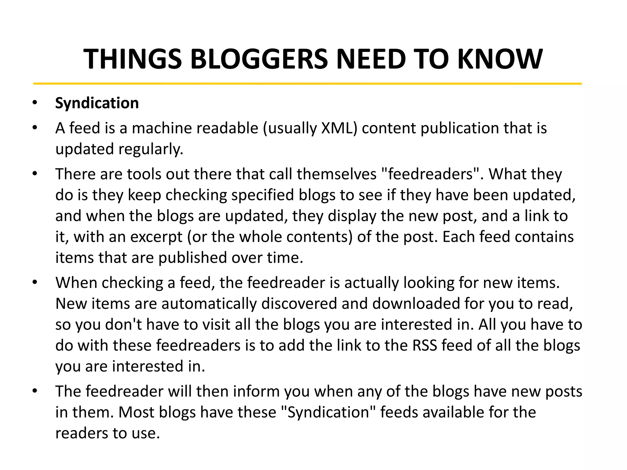 THINGS BLOGGERS NEED TO KNOW
• Syndication
• A feed is a machine readable (usually XML) content publication that is
updated regularly.
• There are tools out there that call themselves "feedreaders". What they
do is they keep checking specified blogs to see if they have been updated,
and when the blogs are updated, they display the new post, and a link to
it, with an excerpt (or the whole contents) of the post. Each feed contains
items that are published over time.
• When checking a feed, the feedreader is actually looking for new items.
New items are automatically discovered and downloaded for you to read,
so you don't have to visit all the blogs you are interested in. All you have to
do with these feedreaders is to add the link to the RSS feed of all the blogs
you are interested in.
• The feedreader will then inform you when any of the blogs have new posts
in them. Most blogs have these "Syndication" feeds available for the
readers to use.
 