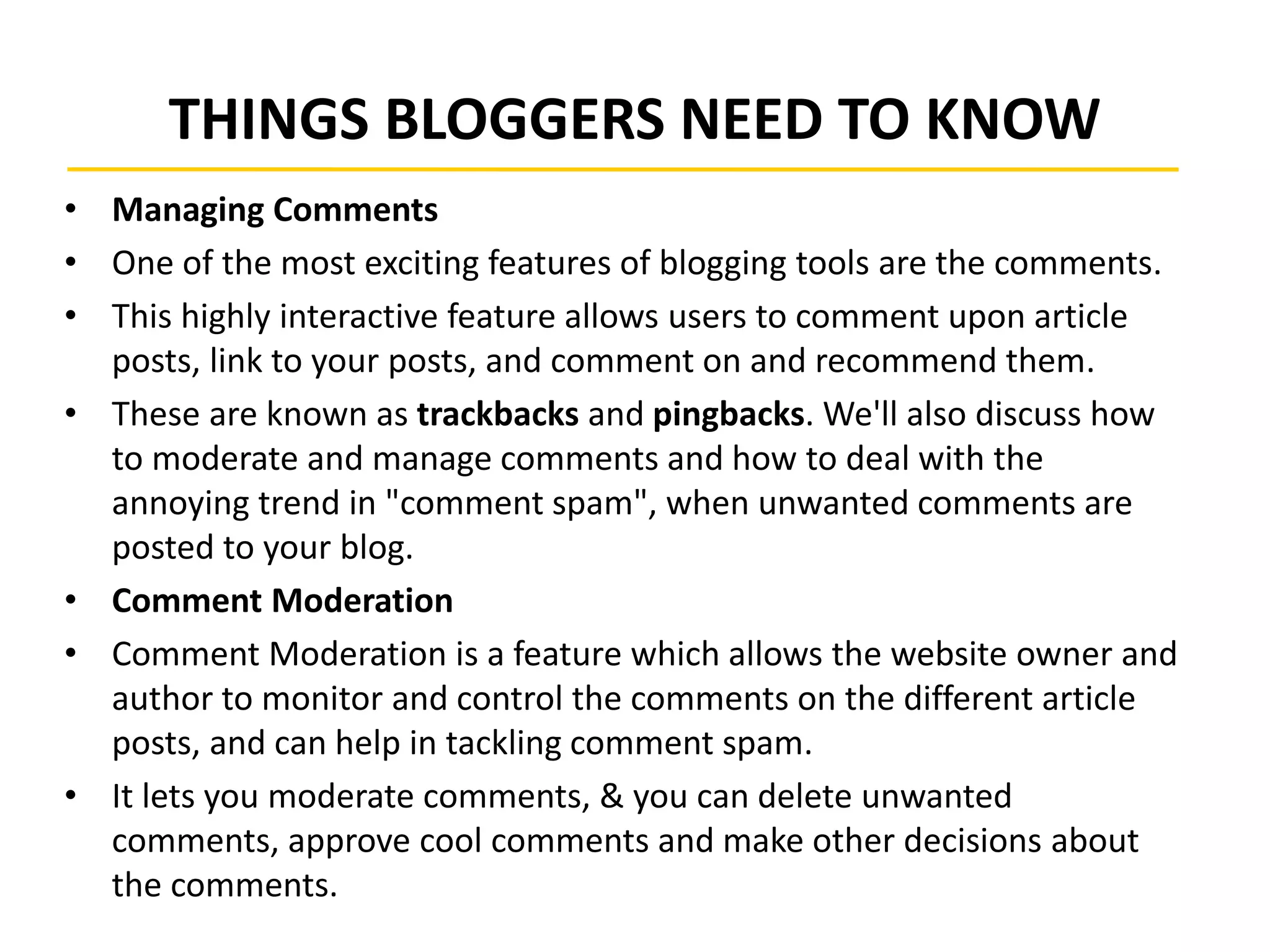 THINGS BLOGGERS NEED TO KNOW
• Managing Comments
• One of the most exciting features of blogging tools are the comments.
• This highly interactive feature allows users to comment upon article
posts, link to your posts, and comment on and recommend them.
• These are known as trackbacks and pingbacks. We'll also discuss how
to moderate and manage comments and how to deal with the
annoying trend in "comment spam", when unwanted comments are
posted to your blog.
• Comment Moderation
• Comment Moderation is a feature which allows the website owner and
author to monitor and control the comments on the different article
posts, and can help in tackling comment spam.
• It lets you moderate comments, & you can delete unwanted
comments, approve cool comments and make other decisions about
the comments.
 