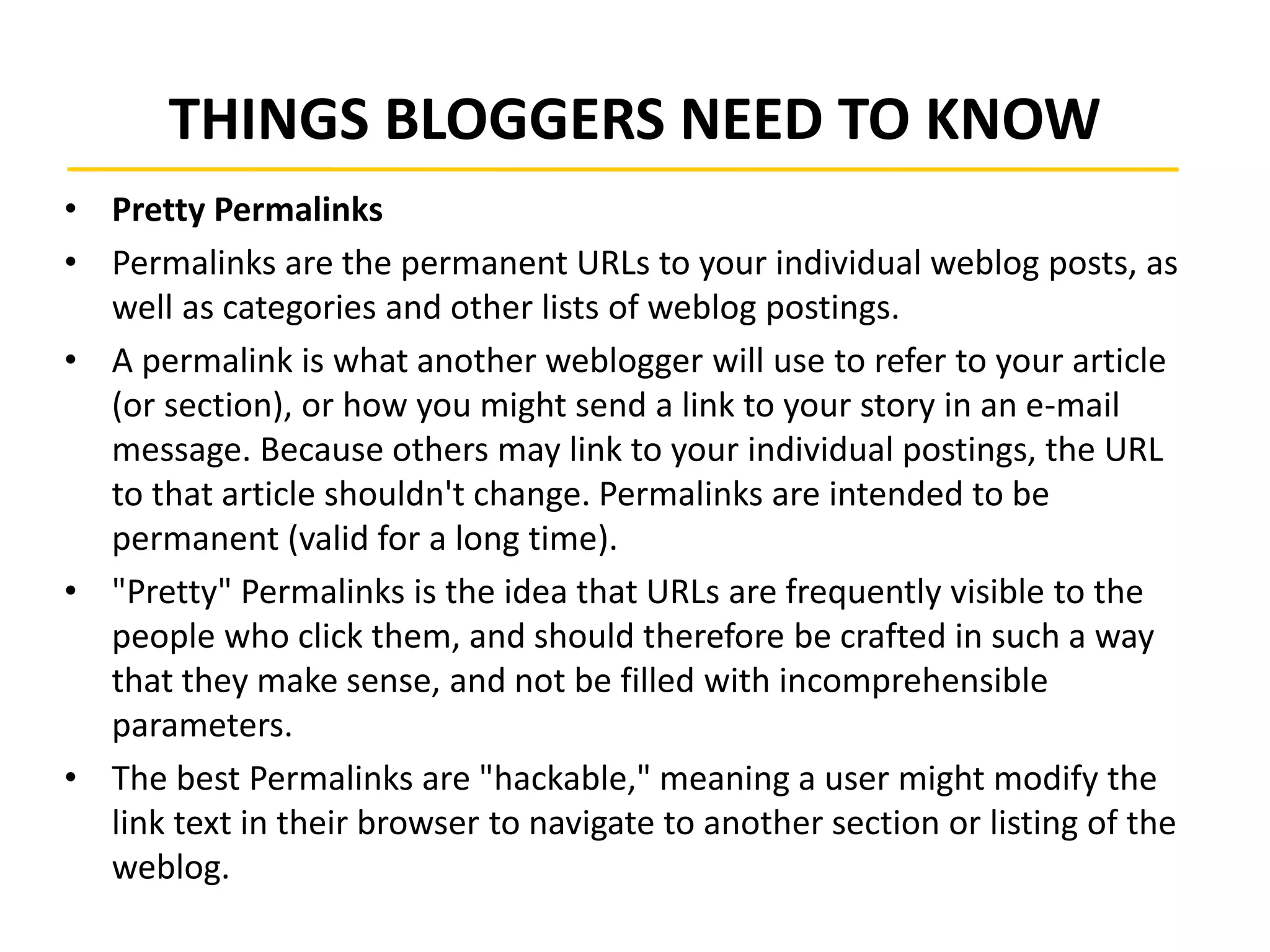 THINGS BLOGGERS NEED TO KNOW
• Pretty Permalinks
• Permalinks are the permanent URLs to your individual weblog posts, as
well as categories and other lists of weblog postings.
• A permalink is what another weblogger will use to refer to your article
(or section), or how you might send a link to your story in an e-mail
message. Because others may link to your individual postings, the URL
to that article shouldn't change. Permalinks are intended to be
permanent (valid for a long time).
• "Pretty" Permalinks is the idea that URLs are frequently visible to the
people who click them, and should therefore be crafted in such a way
that they make sense, and not be filled with incomprehensible
parameters.
• The best Permalinks are "hackable," meaning a user might modify the
link text in their browser to navigate to another section or listing of the
weblog.
 