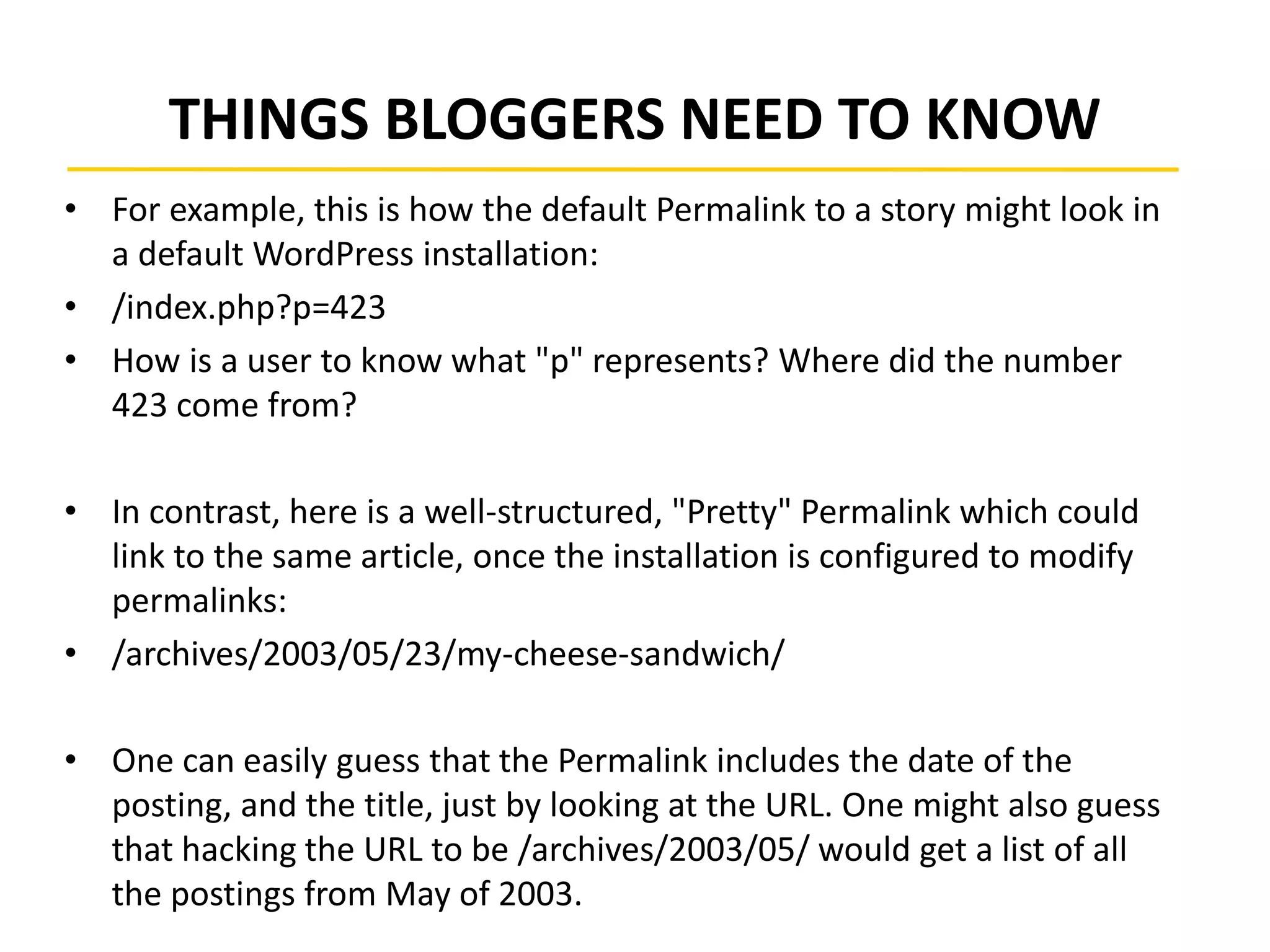 THINGS BLOGGERS NEED TO KNOW
• For example, this is how the default Permalink to a story might look in
a default WordPress installation:
• /index.php?p=423
• How is a user to know what "p" represents? Where did the number
423 come from?
• In contrast, here is a well-structured, "Pretty" Permalink which could
link to the same article, once the installation is configured to modify
permalinks:
• /archives/2003/05/23/my-cheese-sandwich/
• One can easily guess that the Permalink includes the date of the
posting, and the title, just by looking at the URL. One might also guess
that hacking the URL to be /archives/2003/05/ would get a list of all
the postings from May of 2003.
 