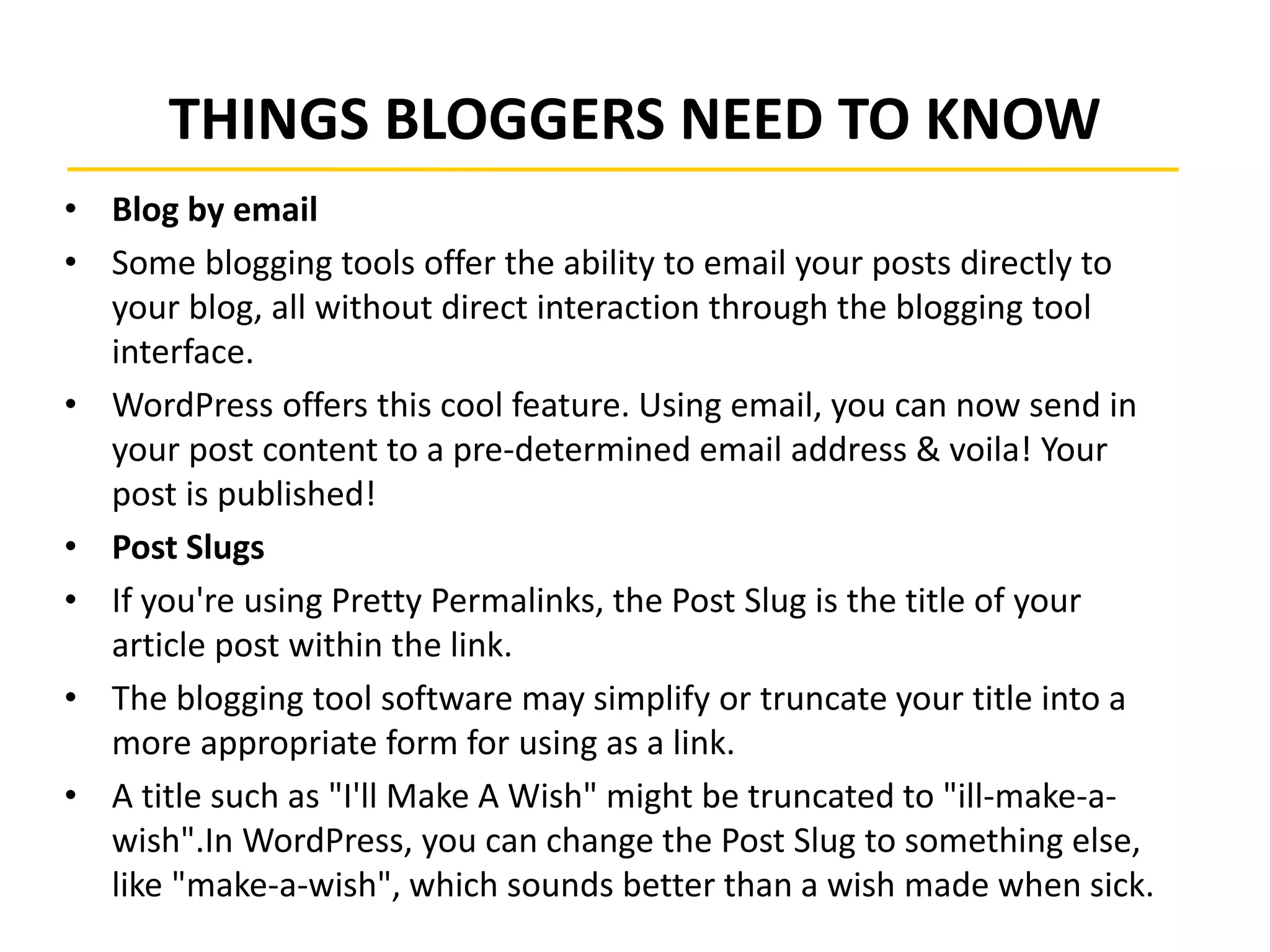 THINGS BLOGGERS NEED TO KNOW
• Blog by email
• Some blogging tools offer the ability to email your posts directly to
your blog, all without direct interaction through the blogging tool
interface.
• WordPress offers this cool feature. Using email, you can now send in
your post content to a pre-determined email address & voila! Your
post is published!
• Post Slugs
• If you're using Pretty Permalinks, the Post Slug is the title of your
article post within the link.
• The blogging tool software may simplify or truncate your title into a
more appropriate form for using as a link.
• A title such as "I'll Make A Wish" might be truncated to "ill-make-a-
wish".In WordPress, you can change the Post Slug to something else,
like "make-a-wish", which sounds better than a wish made when sick.
 