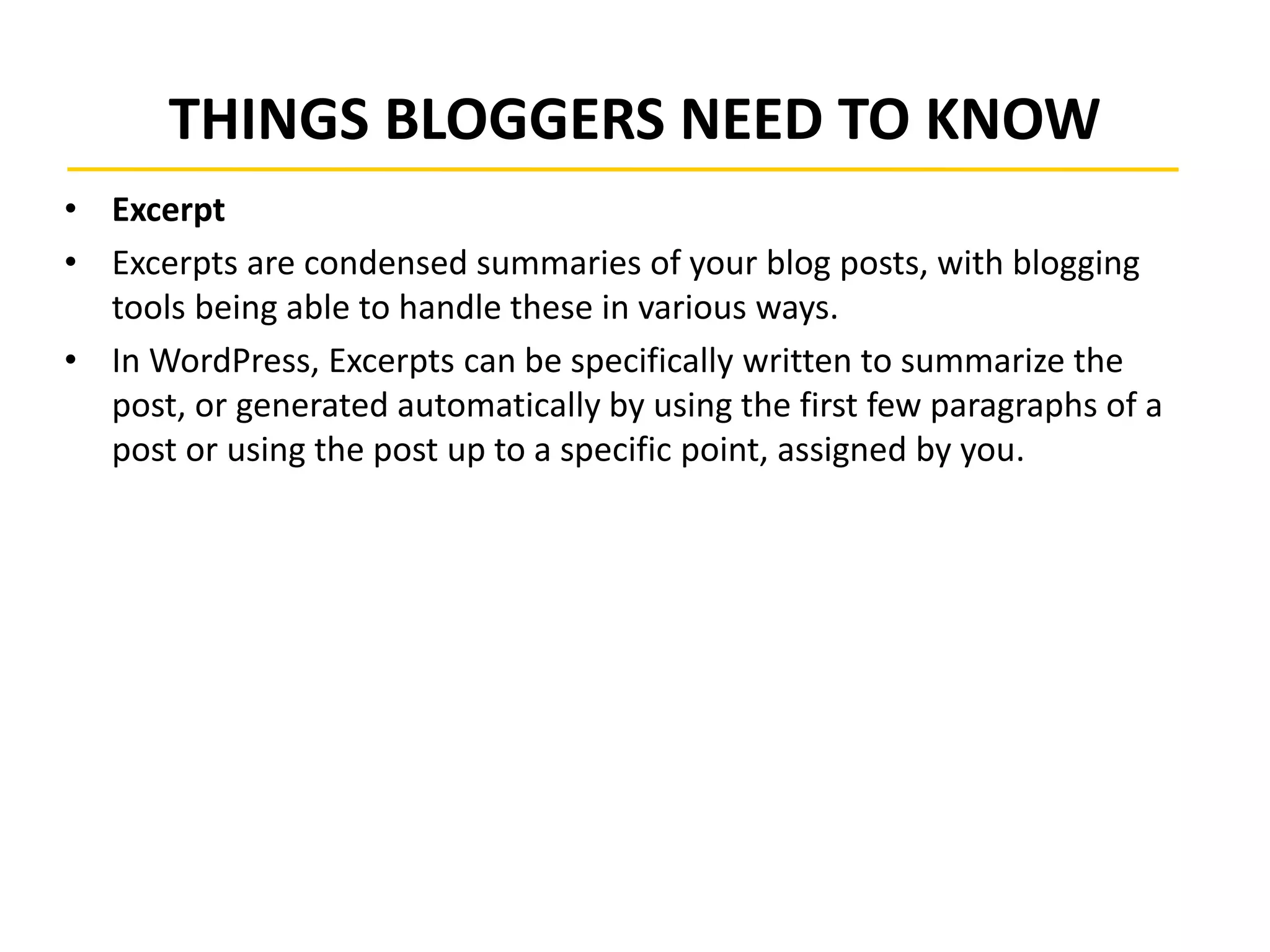 THINGS BLOGGERS NEED TO KNOW
• Excerpt
• Excerpts are condensed summaries of your blog posts, with blogging
tools being able to handle these in various ways.
• In WordPress, Excerpts can be specifically written to summarize the
post, or generated automatically by using the first few paragraphs of a
post or using the post up to a specific point, assigned by you.
 