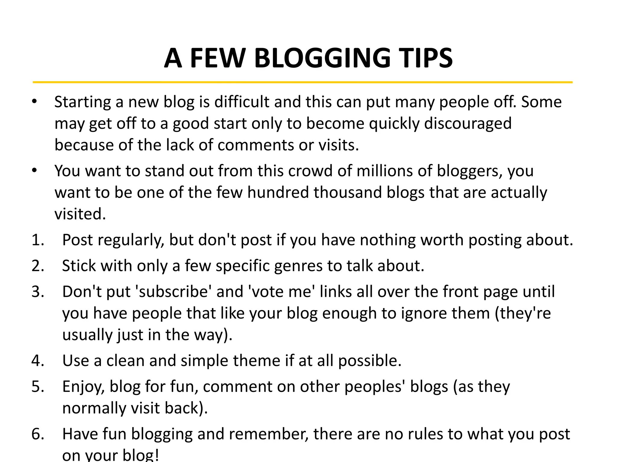 A FEW BLOGGING TIPS
• Starting a new blog is difficult and this can put many people off. Some
may get off to a good start only to become quickly discouraged
because of the lack of comments or visits.
• You want to stand out from this crowd of millions of bloggers, you
want to be one of the few hundred thousand blogs that are actually
visited.
1. Post regularly, but don't post if you have nothing worth posting about.
2. Stick with only a few specific genres to talk about.
3. Don't put 'subscribe' and 'vote me' links all over the front page until
you have people that like your blog enough to ignore them (they're
usually just in the way).
4. Use a clean and simple theme if at all possible.
5. Enjoy, blog for fun, comment on other peoples' blogs (as they
normally visit back).
6. Have fun blogging and remember, there are no rules to what you post
on your blog!
 