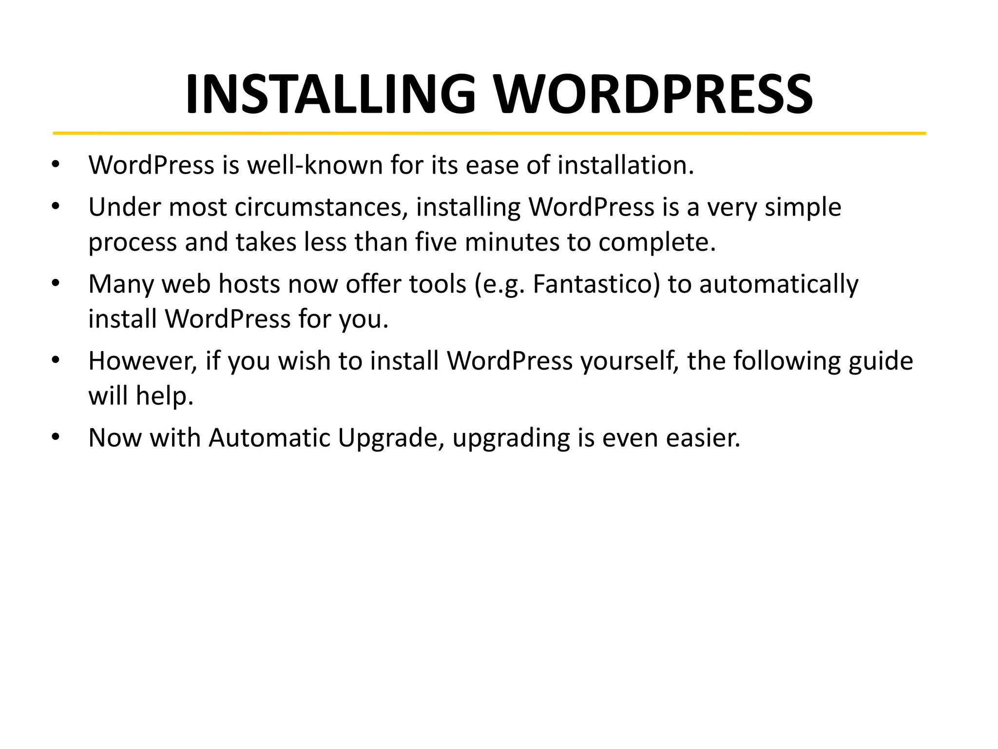 INSTALLING WORDPRESS
• WordPress is well-known for its ease of installation.
• Under most circumstances, installing WordPress is a very simple
process and takes less than five minutes to complete.
• Many web hosts now offer tools (e.g. Fantastico) to automatically
install WordPress for you.
• However, if you wish to install WordPress yourself, the following guide
will help.
• Now with Automatic Upgrade, upgrading is even easier.
 