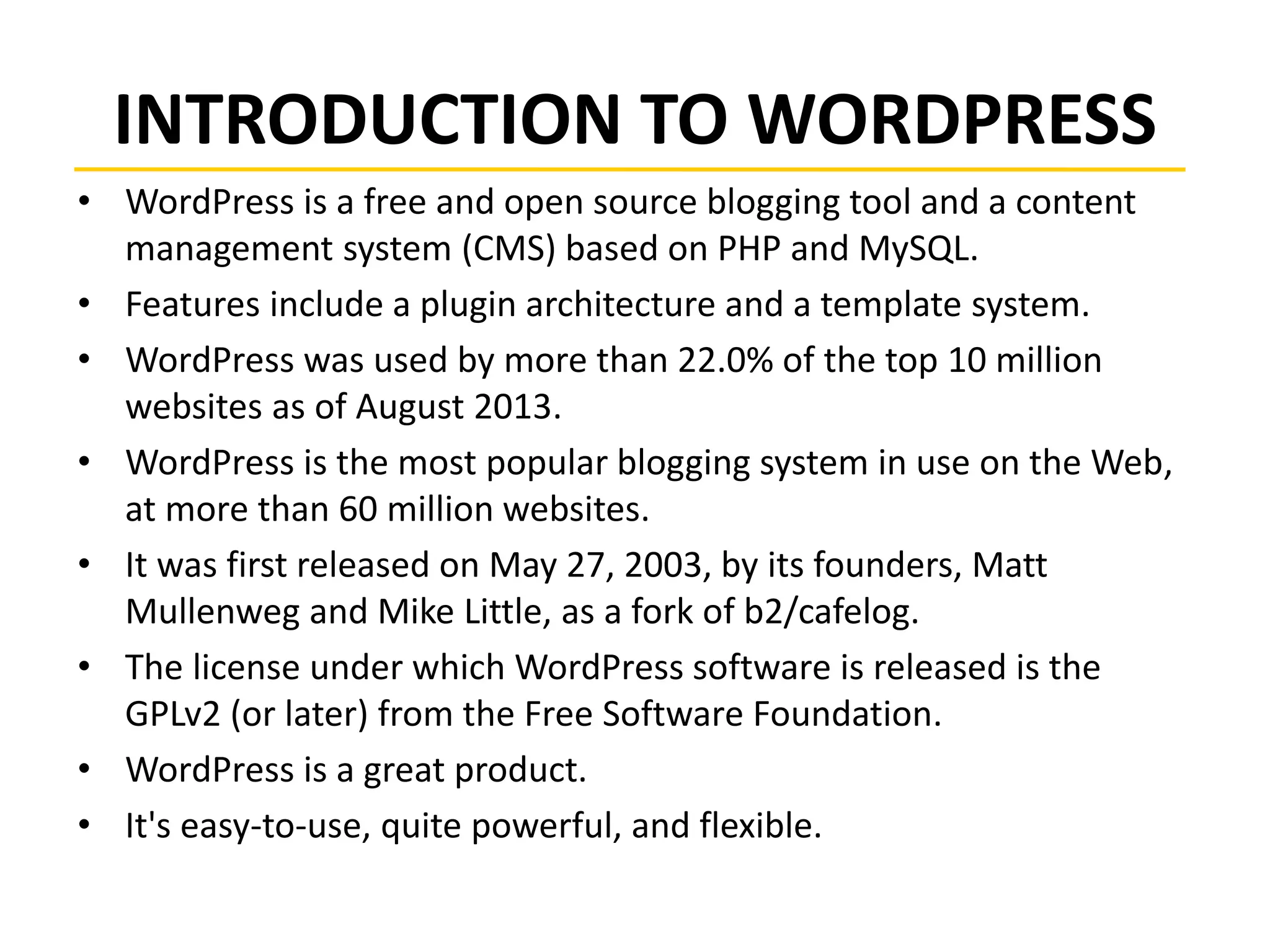 INTRODUCTION TO WORDPRESS
• WordPress is a free and open source blogging tool and a content
management system (CMS) based on PHP and MySQL.
• Features include a plugin architecture and a template system.
• WordPress was used by more than 22.0% of the top 10 million
websites as of August 2013.
• WordPress is the most popular blogging system in use on the Web,
at more than 60 million websites.
• It was first released on May 27, 2003, by its founders, Matt
Mullenweg and Mike Little, as a fork of b2/cafelog.
• The license under which WordPress software is released is the
GPLv2 (or later) from the Free Software Foundation.
• WordPress is a great product.
• It's easy-to-use, quite powerful, and flexible.
 