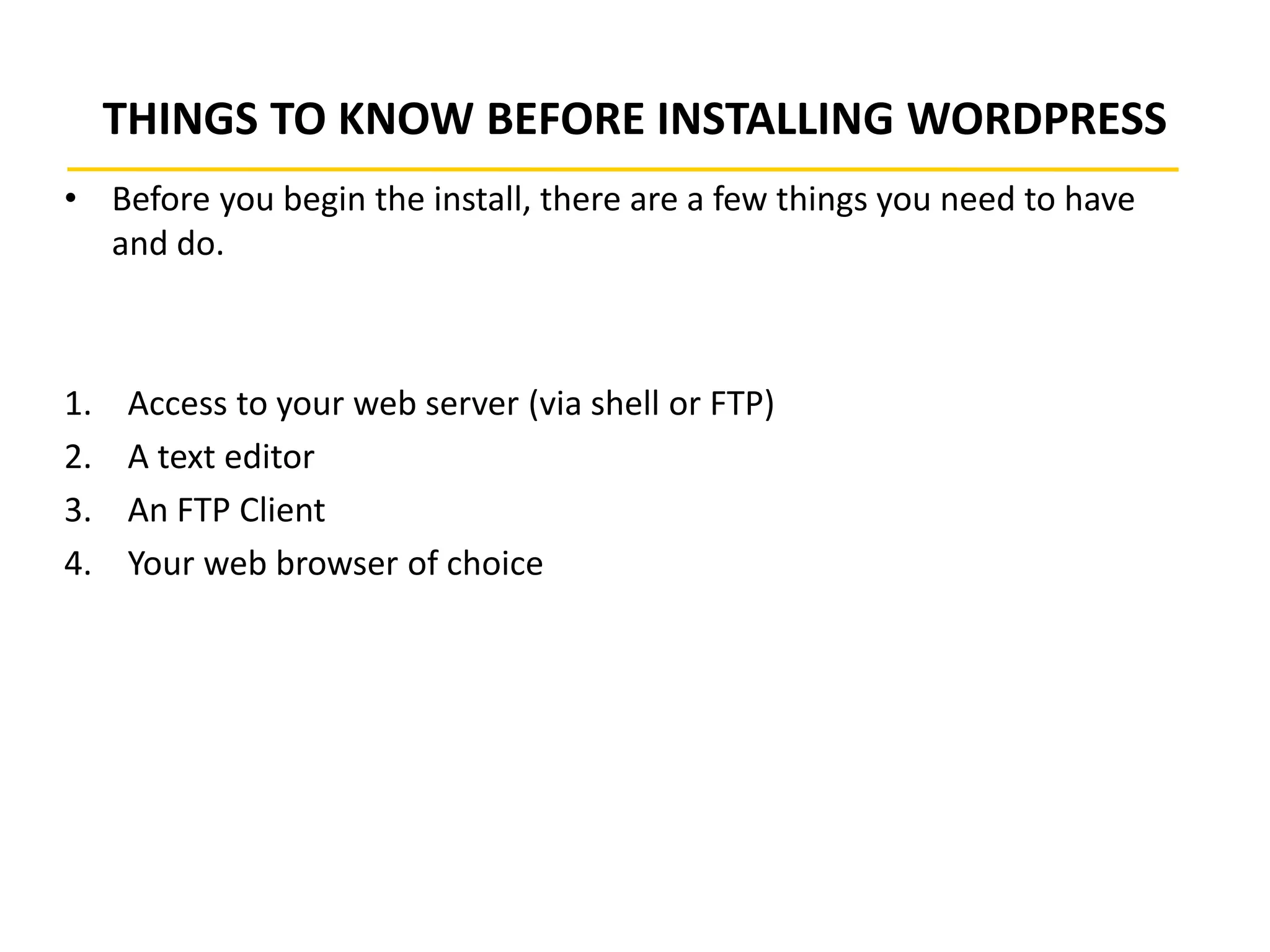 THINGS TO KNOW BEFORE INSTALLING WORDPRESS
• Before you begin the install, there are a few things you need to have
and do.
1. Access to your web server (via shell or FTP)
2. A text editor
3. An FTP Client
4. Your web browser of choice
 